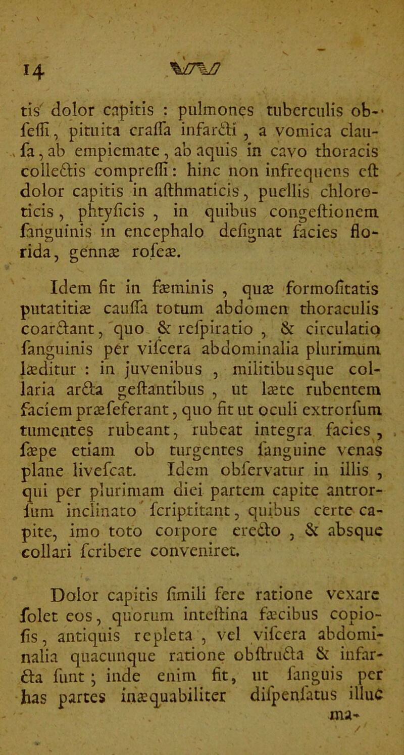 tis' dolor capitis : pulmones tuberculis ob-* fefli, pituita crafla infardi , a vomica clau- , fa, ab empiemate, ab aquis in cavo thoracis colledis comprefli: hinc non infrequens cft dolor capitis in afthmaticis, puellis chlore- ticis, phtyficis , in quibus congeftionem fanguinis in encephalo defignat facies flo- rida, gennae rofeae. Idem fit in faeminis , quae formofltatis putatitis caufTa totum abdomen thoraculis coardant, quo & refpiratio , & circulatio fanguinis per vifeera abdominalia plurimum laeditur : in juvenibus , miiitibusque col- laria arda geftantibus , ut laete rubentem faciem priEfeferant, quo fit ut oculi extrorfum tumentes rubeant, rubeat integra facies, faepe etiam ob turgentes fanguine venas plane livefeat. Idem obfervatur in illis , qui per plurimam diei partem capite antror- lum inclinato feriptitant, quibus ccrtc ca- pite, imo toto corpore credo , & absque collari feribere conveniret. Dolor capitis fimili fere ratione vexare folet eos, quorum inteftina faecibus copio- lis , antiquis repleta , vel vifeera abdomi- nalia quacunque ratione obftruda & infar- da funt; inde enim fit, ut^ fanguis per has partes inaequabiliter difpenfatus illuC ma-