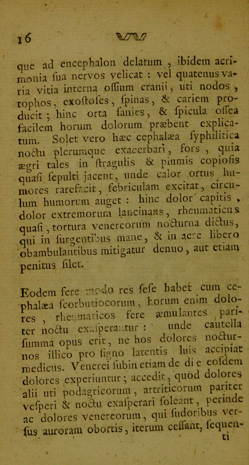 que ad eiiceplialon delatum , ibidem acri- monia fua nervos velicat : vel quatenus va- ria vitia interna pllium cranii ^ uti nodos ^ tonhos, exoftoles, fpinas j &. cariem pro ducit ; , hinc orta fanies, & fpicula oirea facilem horum dolorum prasbent explica- tum. Solet vero hsc cephdaea fyphilitica noan plerumque exacerbari , fors , quia aeari tales in {tragulis bc piumis copiofis quali fepulti jacent, unae calor ortus^ hu- mores rarefacit, febriculam excitat, circu- lum humoruni auget : hhic dolor capitis , dolor extremorum lancinaKS, rheumatmus quali, tortura vencreoruni iiqfturna diaus, qui in furgentibus mane, & in aere lioero 'obambulantibus mitigatur denuo, aut etiam penitus lilct. Eodem fere mpdo res fefe habet cum ce- phalsea fcorbutiocorum, horum emm dolo- res rhevniadcox fere aemulantes ^pari- ter no6tu exaiperaiitur : ' mide cautclla fumma opus erit, iie hos dolores noctur- nos illico pro figno latentis lins accipiat medicus. Venerei fubin etiam de die eoidem dolores experiuntur; accedit, quod dolores alii uti podagricorum, artriticoruin pariter vefperi & noau exafperari fole.ant, perinde ac dolores venercorum, qui liidoribus ver- fus auroram obortis, iterum cehant, lequeu- ^ > ti