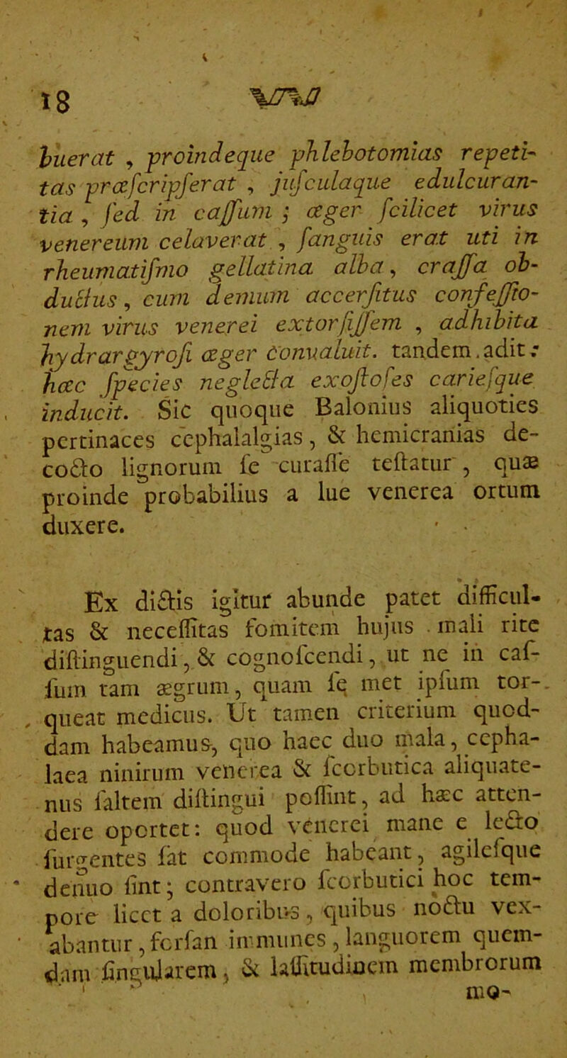 huerat , proindeque phlebotomias repeti- tas prafcripferat , jujcidaque edulcuran- tia , \ed in cajfum ; ager fcilicet virus Venereum celaverat ^ [anguis erat uti in rheumatifmo gellatina alba, crajfa ob- dubius, cum demum accerfitus confejjio- nem virus venerei extorfijjem , adhibita hydrargyrofi ager convaluit, tandem,adit,* hac [pedes negleSia exojtofes carie[que inducit. Sic quoque Balonius aliquoties pertinaces ccphalalgias, & hemicranias de~ coSto lignorum fe curafle teftatur , qu® proinde probabilius a lue venerea ortum duxere. • • Ex diftis igitur abunde patet 'difficul- tas & neceflitas fomitem hujus mali rite diflinguendi, & cognolcendi, ut ne iii caf- lum tam aegrum, quam fe met ipfum tor-. , queat medicus. Ut tamen criterium quod- dam habeamus, quo haec duo niala, cepha- laea ninirum venerea & fccrbutica aliquate- nus laltem dillingui poflint, ad hsc atten- dere opertet; quod venerei mane e leSo furi^entes fat commode habeant, agilcfque denuo fint; contravero fcorbutici hoc tem- pore licet a doloribus, quibus noftu vex- abantur, ferfan immunes, languorem quem- dam hncujarem, & lalTitudioem membrorum ■ ' ^ nio-