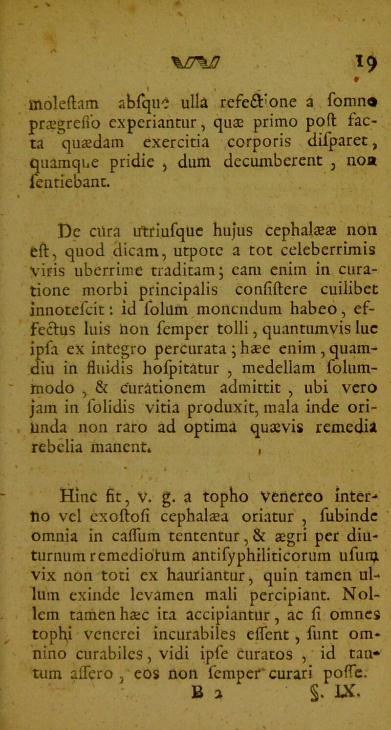 %J7\I} ^9 moleftam abfqiic ulli refed'one a fomn® pr^Egrefio experiantur, quae primo pofl: fac- ta quaedam exercitia corporis difparec, quamque pridie , dum decumberent , noa lentiebant. De cUra utriufquc hujus cephalaeae non eft, quod dicam, utpotc a tot celeberrimis viris uberrime traditam; eam enim in cura- tione morbi principalis confiftere cuilibet innotefcit: id folum monendum habeo, ef- fectus luis hon femper tolli, quantumvis luc ipfa ex integro percurata ; haee enim, quam- diu in fluidis hofpitatur , medellam folum- modo & curationem admittit , ubi vero jam in folidis vitia produxit, mala inde ori- unda non raro ad optima quaevis remedisl rebelia manent* , * f Hinc fit, v. g. a topho Venereo inter-» tio vel exoftofi cephalaea oriatur , fubinde omnia in caffum tententur, & aegri per diu- turnum remedidtum antifyphiliticorum ufunji vix non toti ex hauriantur, quin tamen ul- lum exinde levamen mali percipiant. Nol- lem tamen ha;c ita accipiantur, ac fi omnes tophi Venerei incurabiles eflent, funt om- nino curabiles, vidi ipfe Curatos , id tan*' tum affero, eos non femper*curari poffe. B a §. IX.