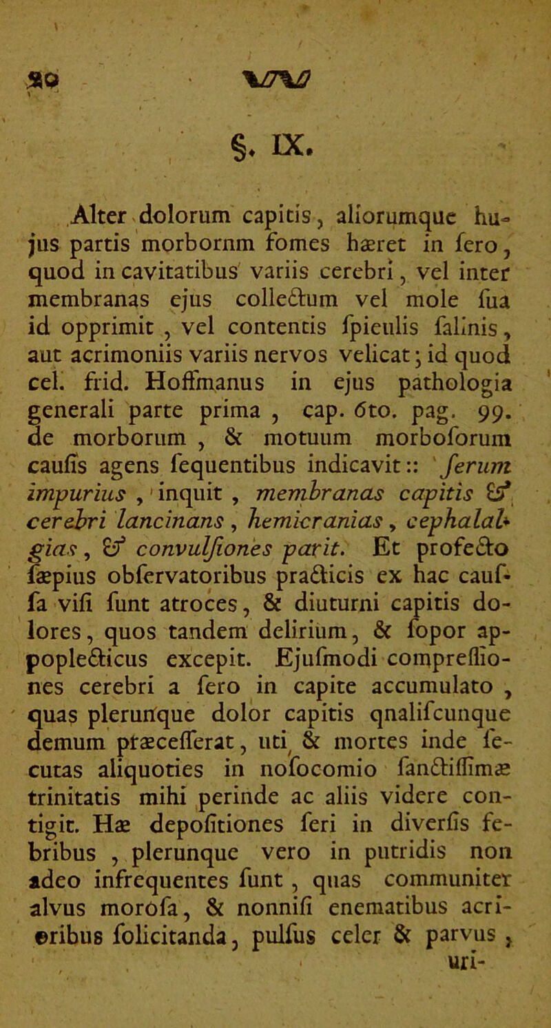 \/7%J2 IX. Alter dolorum capitis, aliorumque hu» jus partis morborum fomes hsret in fero, quod in cavitatibus variis cerebri, vel inter membranas ejus colledum vel mole fua id opprimit , vel contentis fpieulis falinis, aut acrimoniis variis nervos velicat; id quod cei. frid. Hoffmanus in ejus pathologia generali parte prima , cap. 6to. pag. 99. de morborum , & motuum morboforum caulis agens fequentibus indicavit:: 'ferum impurius ,' inquit , membranas capitis £5* cerehri lancinans , hemicranias, cephalah gias , ^ convuljiones pavit. Et profedto f«pius obfervatoribus pradicis ex hac cauf- fa vili funt atroces, 8e diuturni capitis do- lores, quos tandem delirium, & fopor ap- popledicus excepit. Ejufmodi compreflio- nes cerebri a fero in capite accumulato , quas pleruUque dolor capitis qnalifcunque demum ptaecelTerat, ud & mortes inde fe- cutas aliquoties in nofocomio fandiflims trinitatis mihi perinde ac aliis videre con- tigit. Hag depolitiones feri in diverlis fe- bribus , plerunquc vero in putridis non adeo infrequentes funt, quas communiter alvus morofa, & nonnili eneraatibus acri- ©ribus folicitanda, pulfus celer & parvus , uri-