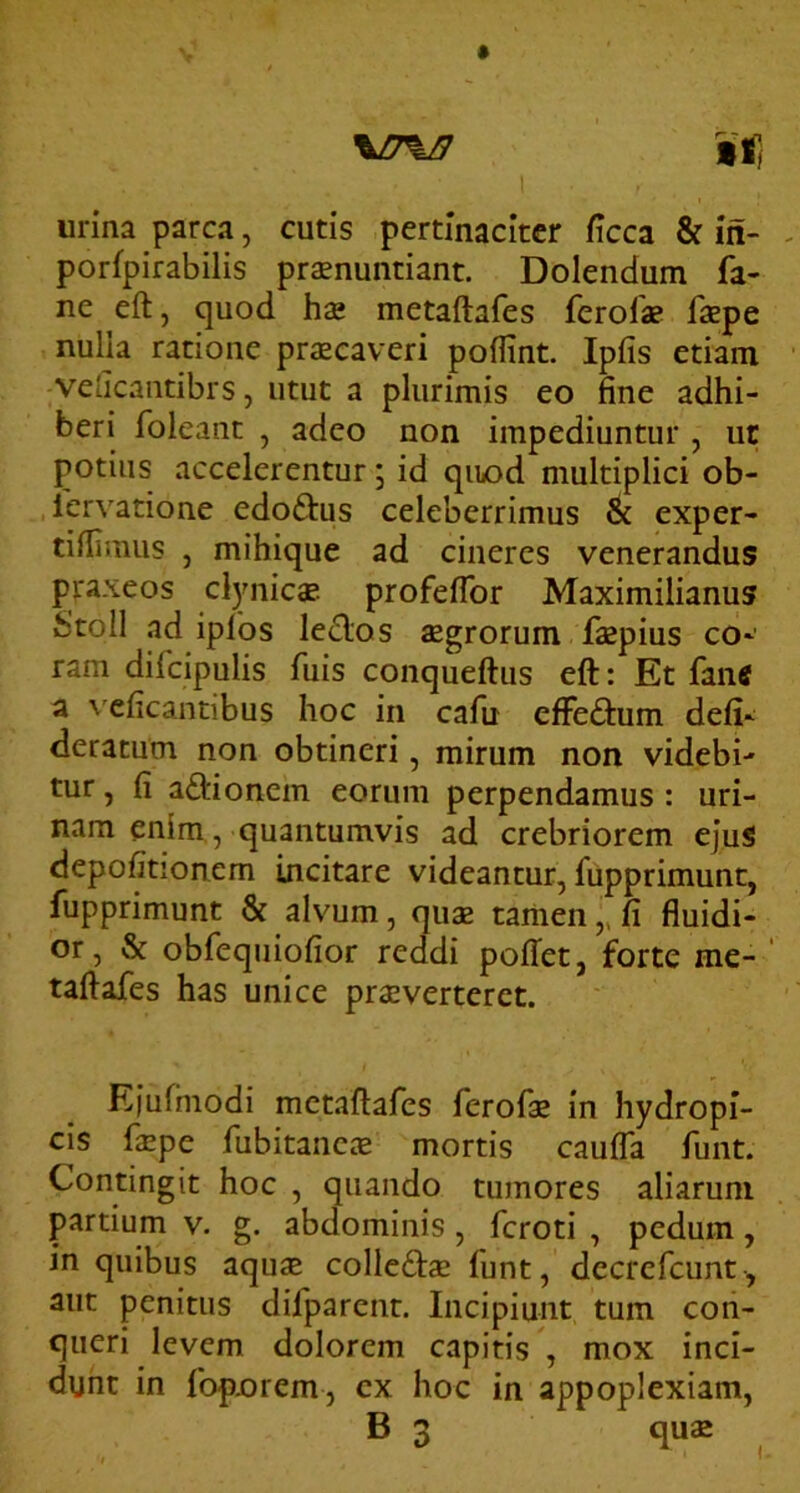 \17%B I urina parca, cutis pertinaciter ficca & in- porfpirabilis pronuntiant. Dolendum fa- ne eft, quod ho metaftafes ferolo fope nulia ratione praecaveri poffint. Ipfis etiam velicantibrs, utut a plurimis eo fine adhi- beri foleant , adeo non impediuntur , ut potius accelerentur; id quod multiplici ob- lervatione edoftus celeberrimus & exper- tillimus j mihique ad cineres venerandus piraxeos cl)MiicaB profeflbr Maximilianus Stoll ad ipfos le£los aegrorum fopius co*' ram difcipulis fuis conqueftus eft: Et fane a ''cficantibus hoc in cafu effeftum defi‘ deratum non obtineri, mirum non videbi- tur , fi aftionem eorum perpendamus : uri- nam enim, quantumvis ad crebriorem ejuS depofitionem incitare videantur, fupprimunt, fupprimunt & alvum, quae tamen fi fluidi- or, & obfequiofior reddi pofTet, forte me- ' taftafes has unice proverterct. Efufinodi metaftafes ferofo in hydropi- cis faepe fubitancae mortis caufla funt. Contingit hoc , quando tumores aliarum partium v. g. abdominis , feroti , pedum, in quibus aquae colledtae funt, decrefeunt, aut penitus difparent. Incipiunt tum con- queri levem dolorem capitis , mox inci- dunt in fopnrem, cx hoc in appoplexiam, B 3 qu£