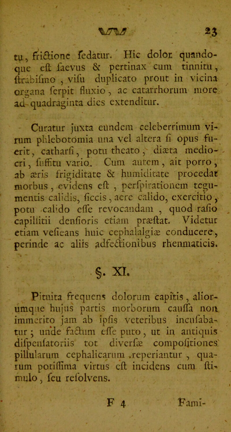 tu, fri£lionc fedatiir.' Hic dolor quando- que efl: faevus & pertinax cum tinnitu, ftrabiljno , vilu duplicato prout in vicina organa ferpit fluxio, ac catarrhoruin more ad-quadraginta dies extenditur. Curatur Juxta eundem celeberrimum vi- rum phlebotomia una vel altera fi opus fu- erit, catharfi, potu theato, diaeta medio- cri , fuffitu vario. Cum autem , ait porro , ab a^ris frigiditate & humiditate procedat morbus, evidens eft , perfpirationcm tegu- mentis calidis, ficcis , aere calido, exercitio potu .calido efle revocandam , quod rafio capillitii denfioris etiam praeftat. Videtur etiam vefieans huic cephalalgiiE conducere, perinde ac aliis adfedionibus rheumaticis. . §. XI. Pituita frequens dolorum capftis, alior- umque hujus' partis morborum caufla noa immerito jam ab ipfis veteribus incufaba- tur ; unde faftum effe puto, ut in antiquis dlfpeiifatoriis tot diverfae compofitiones' pillularum cephalicarum .reperiantur , qua- rum potiflima virtus eft incidens cura ftU mulo, feu refolvens. F 4 Fami-