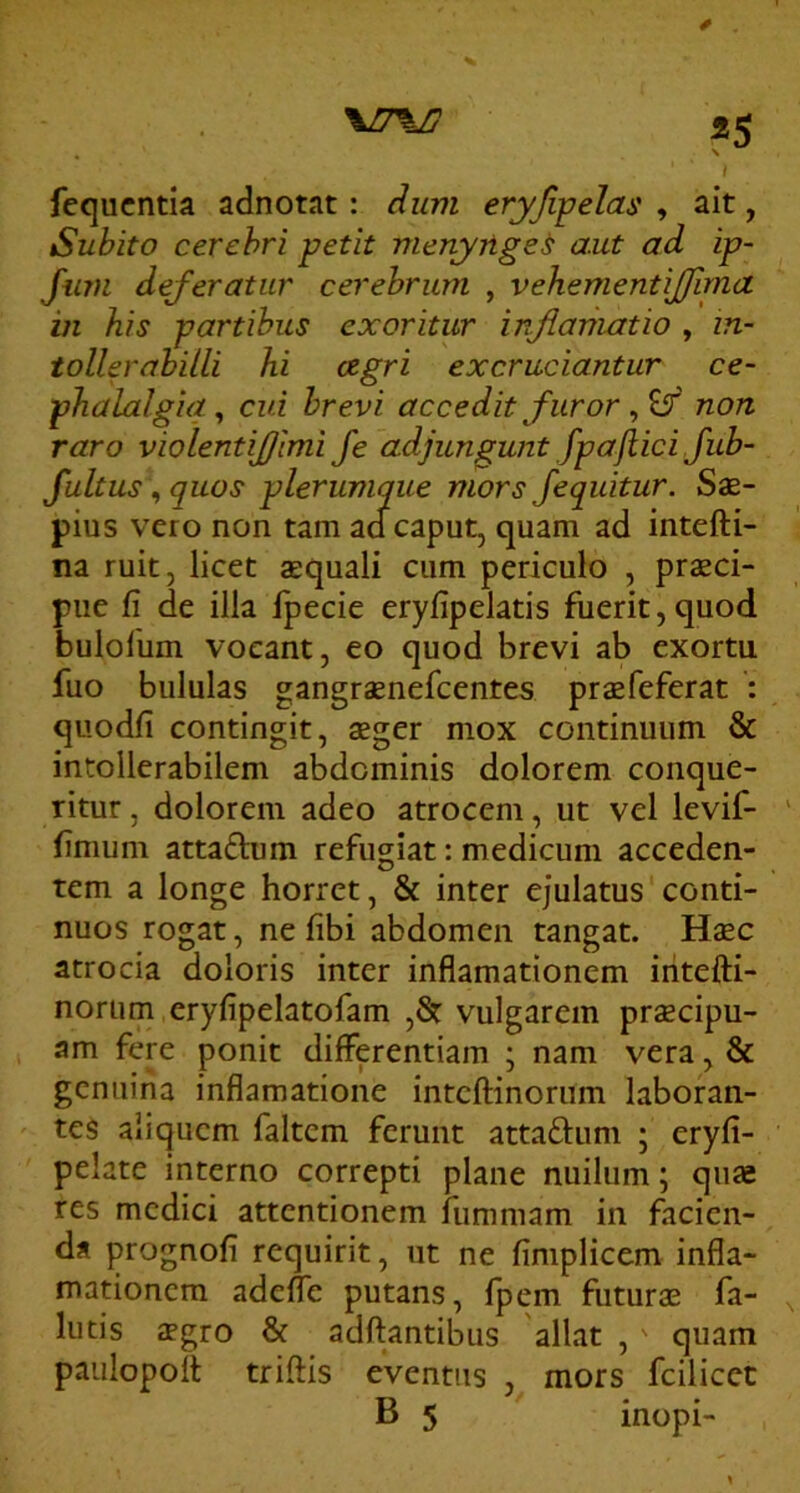 «5 \ } fequcntia adnotat: Aum eryfipelas , ait, Subito cerebri petit nienyrige^ aut ad ip- Jinn deferatur cerebrum , vehementij/ima in his partibus exoritur infianiatio , in- tollerabilli hi cegri excruciantur ce- phalalgia^ cui brevi accedit furor non raro violentijjimi fe adjungunt fpajiici fub- fultus, quos plerumque mors fequitur. Sae- pius vero non tam adcaput, quam ad intefti- na ruit, licet $quali cum periculo , praeci- pue fi de illa Ipecie eryfipelatis fuerit,quod bulolum vocant, eo quod brevi ab exortu fuo bululas gangraenefcentes praefeferat : quodfi contingit, aeger mox continuum & intollerabilem abdominis dolorem conque- ritur , dolorem adeo atrocem, ut vel levif- fimum attadhim refugiat: medicum acceden- tem a longe horret, & inter ejulatus'conti- nuos rogat, ne fibi abdomen tangat. Hsc atrocia doloris inter inflamationem iritefti- norum eryfipelatofam ,& vulgarem praecipu- am fere ponit differentiam ; nam vera, & genuina infiamatione inteftinorum laboran- tes aliquem faltem ferunt attaflum ; eryfi- pelate interno correpti plane nuilum; quae res medici attentionem fiimmam in facien- da prognofi requirit, ut ne fimplicem infla- mationem adeffe putans, fpem futurae fa- llitis aegro & adftantibus 'allat , ' quam paulopoff triftis eventus , mors fcilicet B 5 inopi-