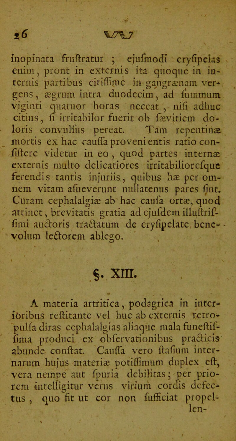 \I7%J inopinata fmftratur ; ejurmodi cryfipelas enim, prone in externis ita quoque in in- ternis partibus citiflipie in-gangrenam ver-^ gens, 32grum intra duodecim, ad fiimmum vigiiiti qiiatuor horas ncccat , nifi adhuc citius, fi irritabilor fuerit ob fa^vitiem do- loris convulfus pereat. Tam repentinse mortis ex hac raiiffa proveni entis ratio con- fiitere videtur in eo, quod partes internae externis multo delicatiores irritabiliorefquc ferendis tantis injuriis, quibus hx per om- nem vitam afiieverunt nullatenus pares fint. Curam cephalalgiae ab hac caufa ortae, quod attinet, brevitatis gratia ad ejufdem illuftrif-r fimi auftoris traftatum de eryfipelate bene- - volum ledorem ablego. §. xin. A materia artritica, podagrica in inter- i6ribus reftitante vel huc ab externis retro- pulfa diras cephalalgias aliaque mala funeftif- fima produci ex obfervationibus prafticis abunde confiat. Caufia vero fiafium inter- narum hujus materiae potiflimum duplex cfi, vera nempe aut fpuria debilitas; per prio- rem intelligitur verus virium corclis defec- tus , quo fit ut cor non fufficiat propel- Icn-