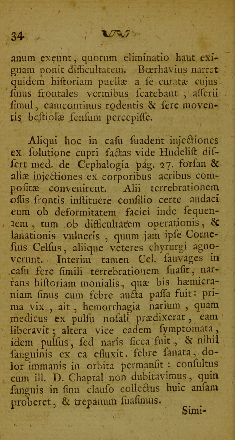 \^7%J 34- anum exeunt, quorum eliminatio haut exi- guam ponit difficultatem'. Boerhavius narret quidem hiftoriam puellae a l'e curatae cujus filius frontales vermibus fcatebant , aflerii fimiil, eamcontlnus rodentis & fere movens ti§ bejitiolae fenfum percepifle. Aliqui hoc in cafu fuadent inje&iones ex folutione cupri faftas vide Hudelift dif-- fert med. de Cephalogia pag. 27. forfan & aliae injeftiones cx corporibus acribus coni- pofitae convenirent. Alii terrebrationem offis frontis inftituere confilio certe audaci eum ob deformitatem faciei inde fequen- aem , tum ob difficultatem operationis, 8c lanationis vulneris , quum jam *ipfe Come- fms Celfus, aliique veteres chyrurgi agno- verunt. Interim tamen Cei. fauvages in cafu fere finiili terrebrationem fuafit, nar- rans hiftoriam rnonialis , quae bis haeniicra- niam fimis cum febre au6fa paffa fuit: pri- ma vix , ait , hemorrhagia narium , quam medicus ex pulfu nofali praedixerat, eam liberavit; altera vice eadem fymptomata, idem pulfus, fed naris ficca fuit , & nihil fanguinis ex ea efluxit. febre fanata, do- lor immanis in orbita permanfit : confultus cum ill. D. Chaptal non dubitavimus, quin fanguis in finu claufo colleftus huic anfam proberet, & trepanum fuafimus. Simi- i