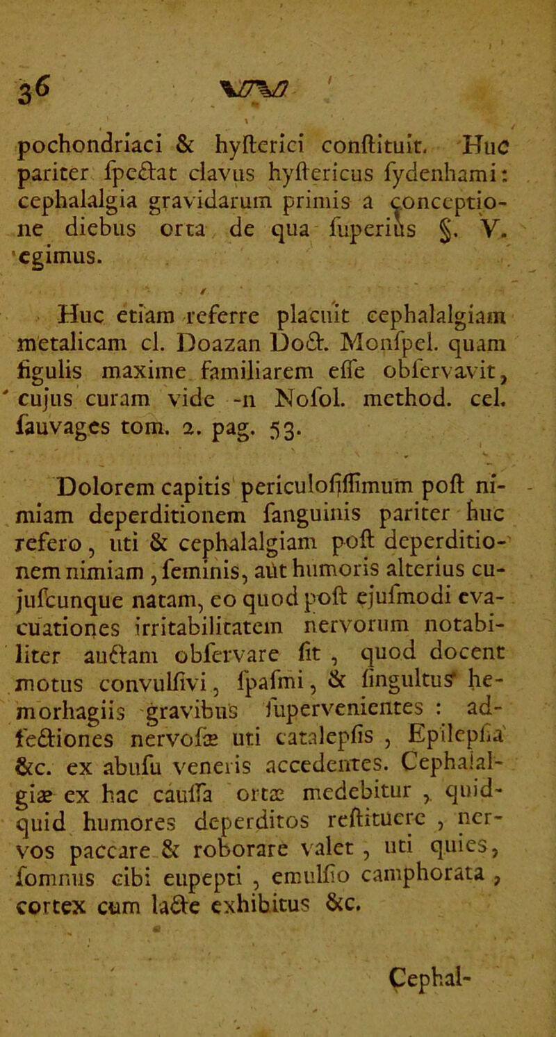 3^ ' \ pochondriaci & hyllerlci conftituit. Huc pariter Ipedat clavus hyftericus fydenhami; cephalalgia gravidarum primis a conceptio- ne diebus orta de qua fuperius §. V. •egimus. / Huc etiam referre placuit cephalalgiam metalicam cl. Doazan Uod. Monfpel. quam figulis maxime familiarem efle oblervavit, ' cujus curam vide -n Nofol. method. cel, fauvages tom. 2. pag. 53. Dolorem capitis periculoljffimum poft ni- miam deperditionem fanguinis pariter huc refero, uti & cephalalgiam poft deperditio- nem nimiam , feminis, ailt humoris alterius cu- jufcunque natam, eo quod poft ejufmodi eva- cuatiories irritabilitatem nervorum notabi- liter auiftani obfervare (it , quod docent motus convulfivi, fpafmi, & fingultusT he- morhagiis gravibus liipervenicntes : ad- feftiones nervofe uti catalepfis , Epilepla' &c. ex abufu veneris accedentes. Cephaial- gias ex hac caulfa ortte medebitur quid- quid humores deperditos rcftitucre , ner- vos paccare & roborare valet , uti quies, fomnus cibi eupepti , emulfio camphorata , cortex ctim lafte exhibitus &c. Cephal-