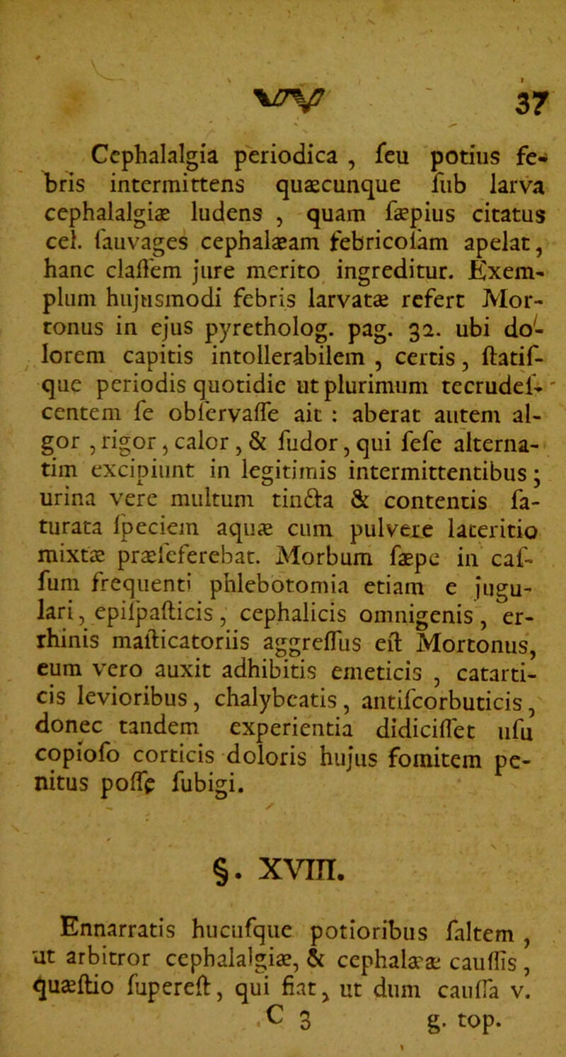 Cephalalgia periodica , feu potius fe** bris intermittens quaecunque fub larva cephalalgiae ludens , quam faepius citatus cel. fauvages cephalaeam febricolam apelat, hanc claffem jure merito ingreditur. Kxem- pium hujusmodi febris larvatae refert Mor- tonus in ejus pyretholog. pag. 32. ubi do- lorem capitis intollerabilem , certis, ftatif- que periodis quotidie ut plurimum tecrudel- centem fe obfervafle ait : aberat autem al- gor , rigor, calor, & fudor, qui fefe alterna- tim excipiunt in legitimis intermittentibus; urina vere multum tin£ta & contentis fa- turata Ipeciem aquae cum pulvere lateritio mixtae praefeferebat. Morbum faepe in caf- fum frequenti phlebotomia etiam e jugu- lari , epil]3afticis , cephalicis omnigenis , er- rhinis mafticatoriis aggrelTus eft Mortonus, cum vero auxit adhibitis emeticis , catarti- cis levioribus, chalybeatis , antifcorbuticis, donec tandem experientia didiciflet ufu copiofo corticis doloris hujus fomitem pe- nitus polTe fubigi. §. xvm. Ennarratis hucufqiie potioribus faltem , ut arbitror cephalalgiae, & cephalarae cauflis, <JU£ftio fupereft, qui fiat ^ ut dum caiiifa v. C 3 g. top.