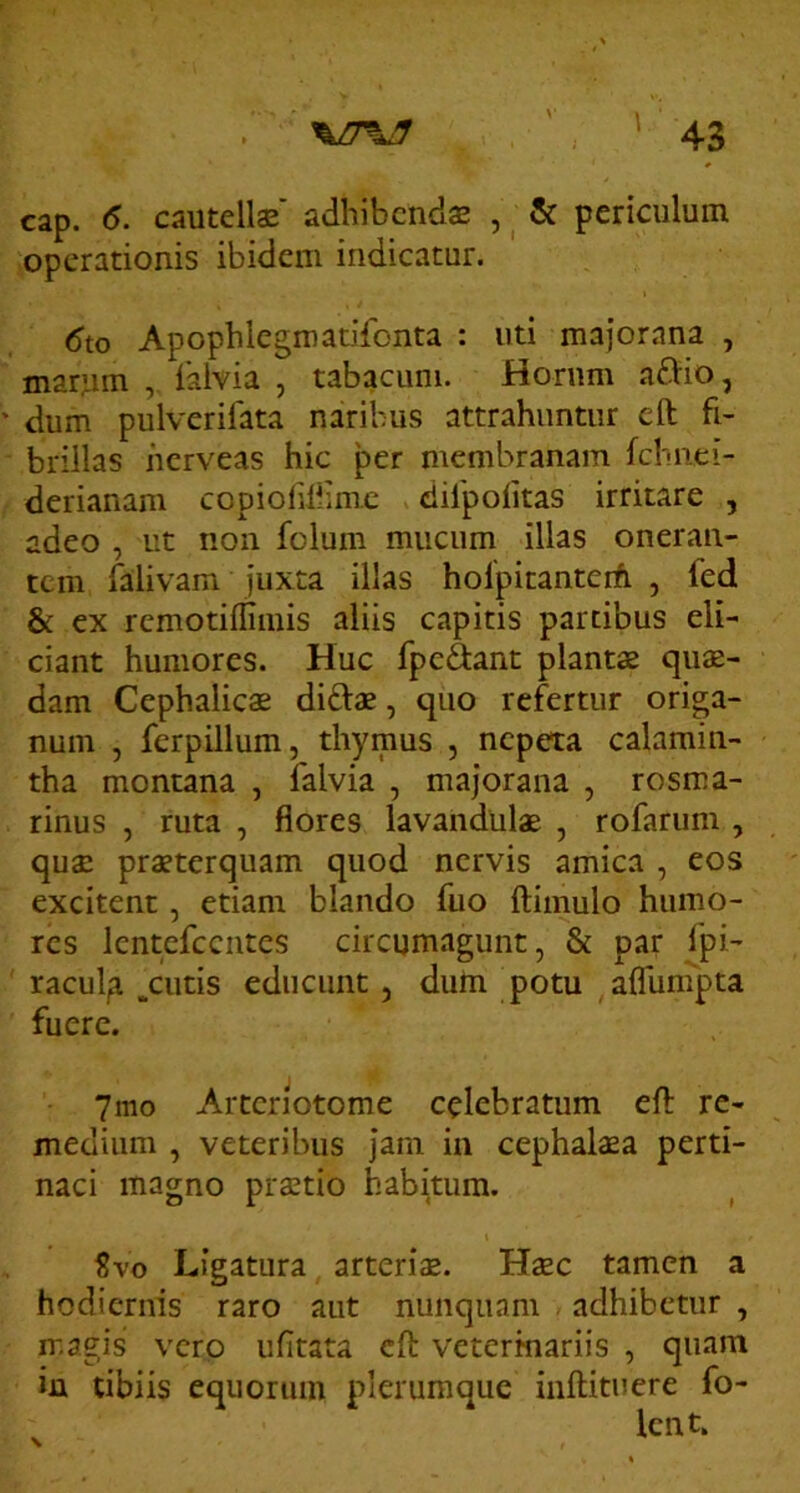 cap. 6. cautelis adhibcnds , ^ & periculum operationis ibidem indicatur. 6to Apophlegmatifonta : uti majorana , marum , 1'alvia , tabacum. Horum aftio, • dum pulverifata naribus attrahuntur eft fi- brillas herveas hic per membranam fchiiei- derianam copioliliimc . difpolitas irritare , adeo , ut non folum mucum illas oneran- tem falivam juxta illas holpitanterfi , fed & ex remotiffimis aliis capitis partibus eli- ciant humores. Huc fpcftant plantae qus- dam Cephalies di£ls, quo refertur origa- num , ferpillum, thymus , nepeta calamin- tha montana , falvia , majorana , rosma- rinus , ruta , flores lavanduls , rofarum , qus prsterquam quod nervis amica , eos excitent, etiam blando fuo ftimulo humo- res Icntcfccntes circumagunt, & par fpi- ' racul,a .cutis educunt, dum potu aflun^pta fuere. 7mo Arteriotome celebratum eft re- medium , veteribus jam in cephalsa perti- naci magno prstio habitum. t Svo Ligatura, arteris. Hsc tamen a hodiernis raro aut nunquam . adhibetur , magis verp ufitata eft veterinariis , quam in tibiis equorum plerumque inftitucre fo- Icnt.