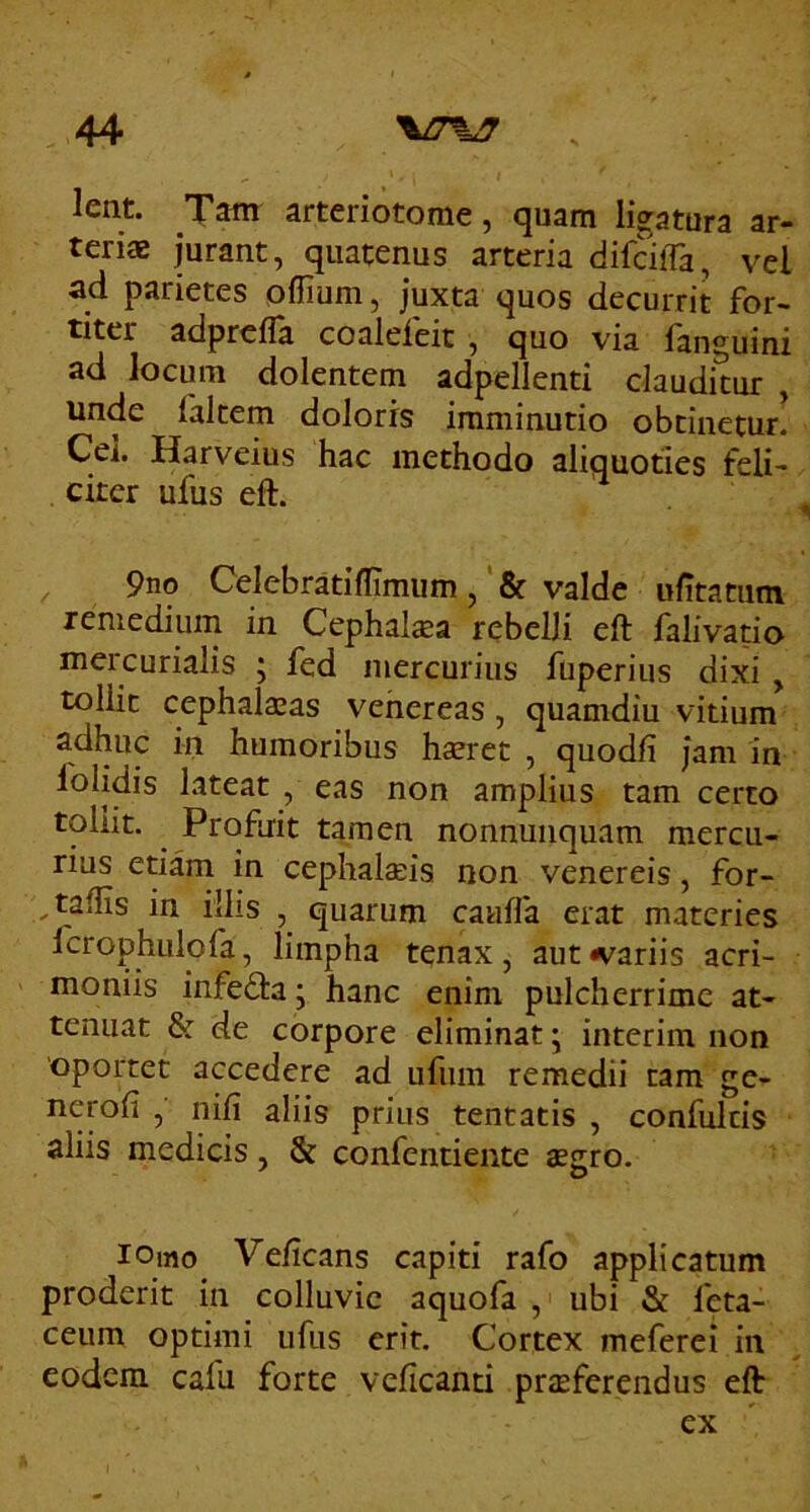 lent. Tam arteriotome, quam ligatura ar- teriae jurant, quatenus arteria difcilTa, vel ad parietes oflium, juxta quos decurrit for- titer adprcfla coaleleit , quo via languini ad locum dolentem adpellenti clauditur , unde faltem doloris imminutio obtinetur! Cei. Harveius hac methodo aliquoties feli- citer ufus eft. ^ 9no Celebratiflimum, & valde ufitatiim remedium in Cephal^a rebelli eft falivatio mercurialis ; fed mercurius fuperius dixi, tollit cephalaeas vehereas, quamdiu vitium adhuc in humoribus haeret , quodfi jam in folidis lateat , eas non amplius tam certo tollit. Profuit tamen nonnunquam mercu- rius etiam in cephalaeis non venereis, for- , tallis in illis , quarum cauffa erat materies fcrophulofa, limpha tenax, aut variis acri- moniis infedta ; hanc enim pulcherrime at- tenuat & de corpore eliminat j interim non oportet accedere ad ufum remedii tam ge- ^^toli , nili aliis prius tentatis , confulris aliis medicis, & confentiente agro. lomo Velicans capiti rafo applicatum proderit in colluvie aquofa , ubi & feta- ceum optimi ufus erit. Cortex meferei in eodem cafu forte vclicanti prjeferendus eft ex