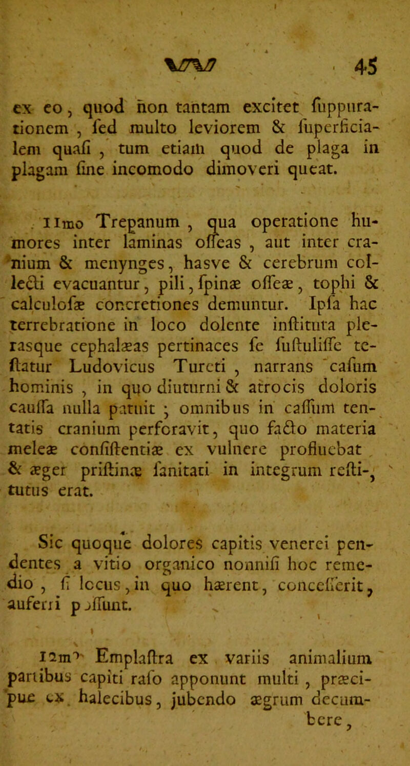 ex co, quod hon tantam excitet fuppiira- tionem , fed multo leviorem & liiperficia- leni quali , tum etiam quod de plaga in plagam fine incomodo dimoveri queat. . iimo Trepanum , qua operatione hu- mores inter laminas ofieas , aut inter cra- ’nium & menynges, hasve & cerebrum col- legii evacuantur, pili, fpinae oflese, tophi & calculofae concretiones demuntur. Ipfa hac terrebratione in loco dolente inftitiita ple- rasque cephalaeas pertinaces fe fuftulifie te- ftatur Ludovicus Turcti , narrans 'cafum hominis , in qi|o diuturni & atrocis doloris caufla nulla patuit \ omnibus in cafiiim ten- tatis cranium perforavit, quo fadlo materia meleae confiftentiae ex vulnere profluebat , & aeger priftinae fanitati in integrum refti-, ^ tutus erat. Sic quoque dolores capitis venerei pen- dentes a vitio organico nonnifi hoc reme- dio , fi locus,in quo haerent, concelleritj auferri pjfllint. iim’’' Emplaflra ex variis animalium' panibus capiti rafo apponunt multi, praeci- pue tx. halecibus, jubendo aegrum decum- bere ,