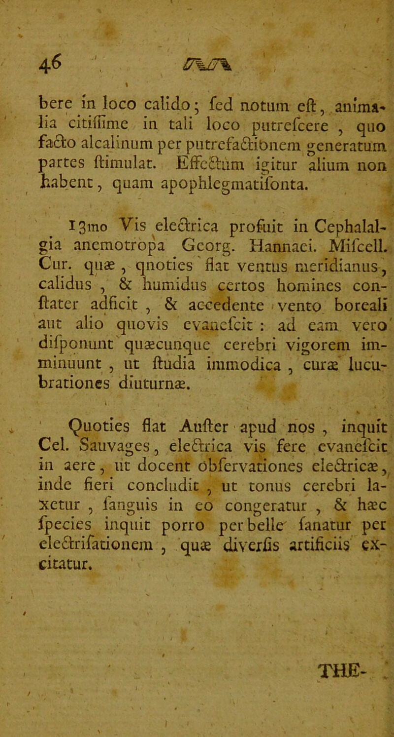 bere m loco calido; fed notum eft, anima* lia citiffime in tali loco putrefcere , quo facio alcalinum per putrefa£i;ibnera generatum partes ftimulat. EffcSlum igitur alium non habent, quam apophlegmatifonta. i3mo Vis electrica profuit in Cephalal- gia anemotropa Georg. Hannaei. Mifcell. Cur, quae , quoties flat ventus meridianus, calidus , & humidus certos homines con- ftater adficit , & ac-cedente < vento boreali aut alio quovis evancfcit : ad eam vero' difponunt quaecunque cerebri vigorem im- minuunt , ut ftudia immodica , curae lucu- brationes diuturna. Quoties flat Aufter apud nos , inquit Cei. Sauvages , eleftrica vis fere evanefeit in aere, ut docent obfervationes eledric^, inde fieri concludit , ut tonus cerebri la- xetur , fanguis in eo congeratur , & haec fpecies inquit porro perbelle' fanatur per eleclrifationera , quae diverfls artificiis ex- citatur. THE- : i