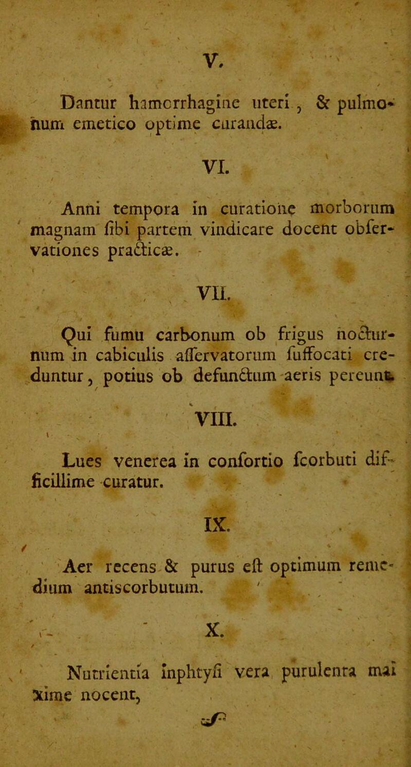 V, Dantur hamcrrhagine uteri , & pulmo* hum emetico optime curandae. VI. Anni tempora in curatione morborum magnam fibi partem vindicare docent obfer* vationes praitic^. - t VIL Qui fumu carbonum ob frigus hocl:iir- num in cabiculis aflervatorum fuffocati cre- duntur, potius ob defundum aeris pereunt Vili. Lues venerea in confortio fcorbuti dif- ficillime curatur. IX. Aer recens-& purus eft optimum reme- dium antiscorbutum. ' ‘ r- ' X. / Nutrientia Inphtyfi vera purulenta mai xirae nocent,