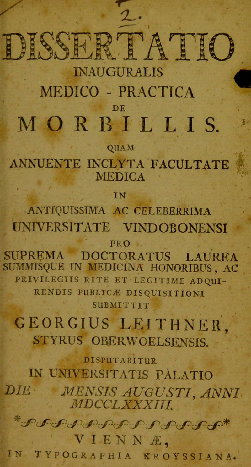 INAUGURALIS MEDICO - PRACTICA DE MORBILLIS. « ' qUAM ANNUENTE INCLYTA FACULTATE | ' MEDICA • ' IN ANTIQUISSIMA AC CELEBERRIMA UNIVERSITATE VINDOBONENSI - PRO suprema doctoratus laurea SUMMISQUE IN MEDICINA HONORIBUS, AC PRIVILEGIIS RITE ET LEGITIME ADQUI- RENDIS PllBLlCiE DISQUISITIONI SUBMITTIT GEORGIUS LEITHNER, STYRUS OBERWOELSENsis. DIS-PUTABITUR IN UNIVERSITATIS PALATIO DIE - MENSIS AUGUSTI, ANNI. MDCCLXXXIIL V I E N N , IN typographia kroyssiana.