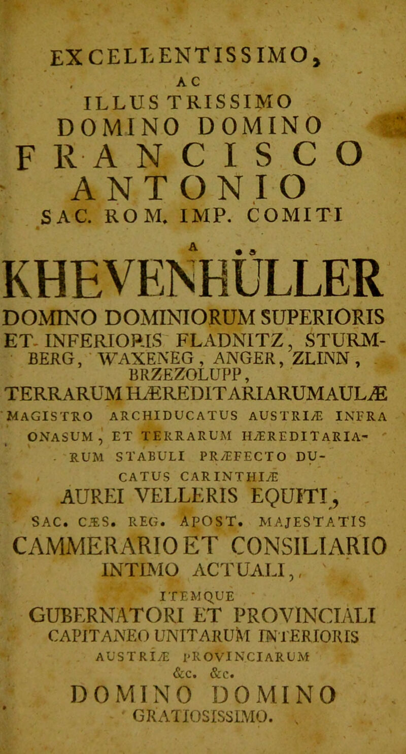 AC ILLUSTRISSIMO DOMINO DOMINO F R A N C I S C O ANTONIO SAC. ROM. IMF. COMIT-I DOMINO DOMINIORUM SUPERIORIS ET. INFERIORIS FLADNITZ’ STURM- BERG, WAXENEG , ANGER, ZLINN , BRZEZOLUPP, TERRARUM KLEREDIT ARIARUMAULiE Magistro archiducatus austrine infra ONASUM ET TERRARUM HyEREDITARlA- . RUM STABULI PR/EFECTO DU-' CATUS CARINTHI^ AUREI VELLERIS EQUITI, , SAC. C.RS. REG. APOST. MAJESTATIS CAMMERARIO ET CONSILIARIO INTIMO ACTUALI,, ITEMQUE ■ GUBERNATORI ET PROVINCIALI CAPIT ANEO UNITARUM INFERIORIS AUSTRIyE PROVINCIARUM &c. &c. DOMINO DOMINO GRATIOSISSLMO. ,