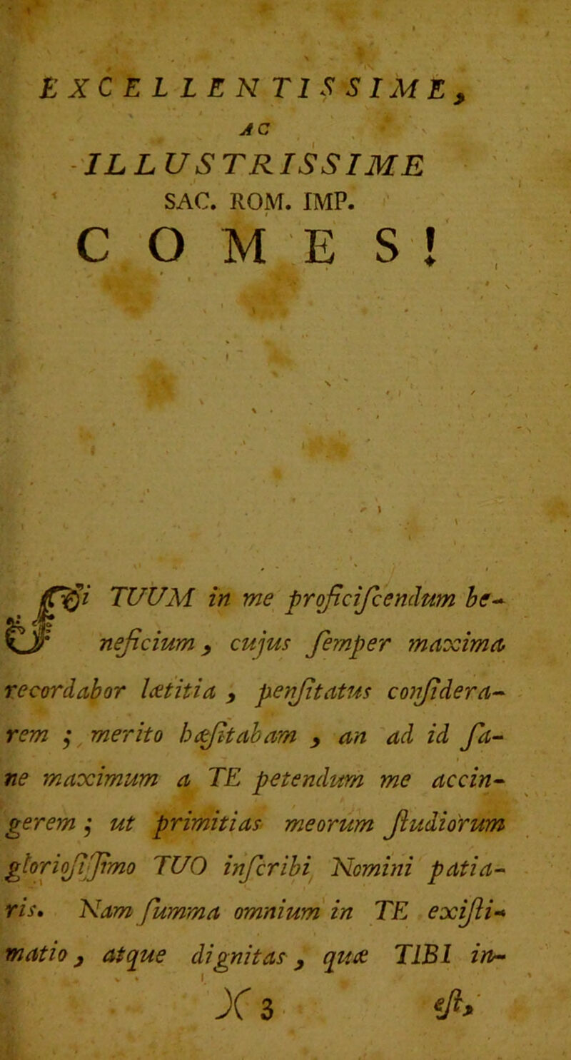 AC V - 'ILLUSTRISSIME ' ^ SAC. ROM. IMF. C O ME S ! »• w ... 0’ TUUM in me projtdjiendnm be-^ c>' nejicium, cujus femper maxima recordabor laetitia , perfttatus confidera-- rem ; merito hcitabam , an 'ad id fa- ne maximum a TE petendum me accin^ gerem ,• ut primitias meorum Jiudiorum gtoriofijjimo TUO infer ibi Nomini patia- ris, Nam fumma omnium in TE exijli-* matio, atque dignitas, qtue TIBI ia-