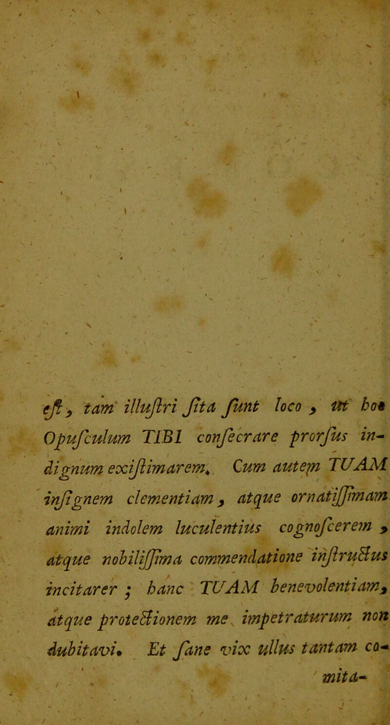 Opufculum TIBI confecrare prorfus in^ dignum exijlimarem^ Cum autep TUAM injtgnem clementiam y atque ornatijjimam animi indolem luculentius cognofcerem > atque nohilijjima commendatione inJiruBus incitarer ^ hanc TUAM benevolentiam^ atque proteBionem me^ impetraturum^ non dubitavi» Et fane vix ullus tantam co- * . • I mita-*