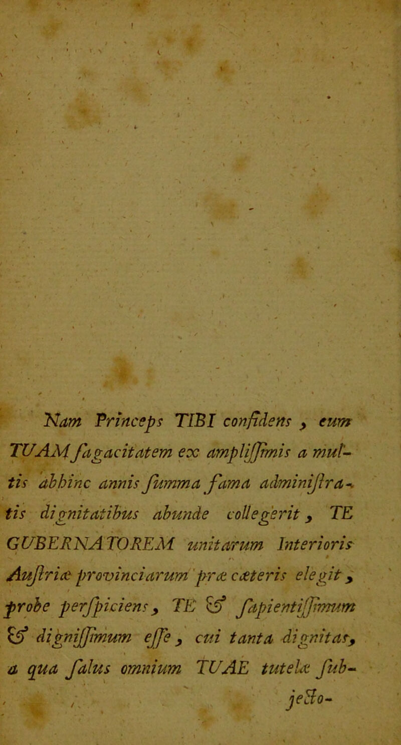 'A-* Nam Trinceps TIBI confidem ^ eum TUAMJagacit'atem ex amplijjmis a mut- tis 'dhhinc annis Jumma fama adminijira^ j ^ tis dignitatibus abunde collegerit y TE GUBERNATOREM unitarum Interioris^ ' * Aujlrice provinciarum 'prat exteris elegit y probe perfpiciens y TE ^ fapientiffrmdm ^ dignijjirnum ejfe y cui tanta dignitaT, . omnium TUAE tutelx fub- . a qua falus