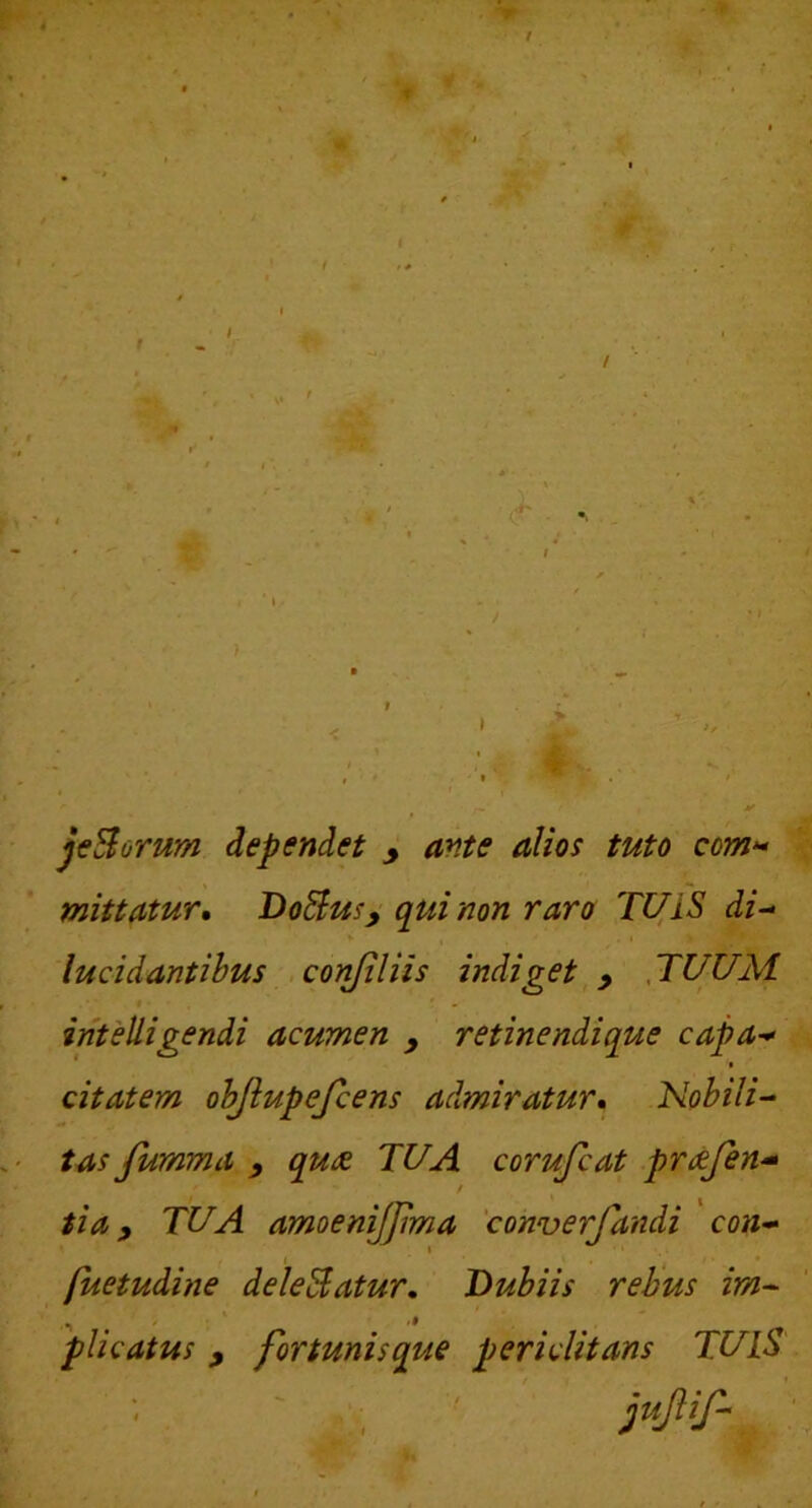 jcSorum dependet y ante alios tuto com>^ mittatur. Bo^us^ qui non raro Tl^iS di-^ V . I lucidantibus .conjiliis indiget,TUUM I intelligendi acumen y retinendique capa-^ * • citat em objlupefcens admiratur. Nobili-^ tas Jumma y qudt TUA corufcat pr^fin^ ^ ^ tia y TUA amoenijjima 'converfandi con^ p^etudine delebatur. Dubiis rebus im^ plicatus y fortunisque periclitans TUlS jupf- : _