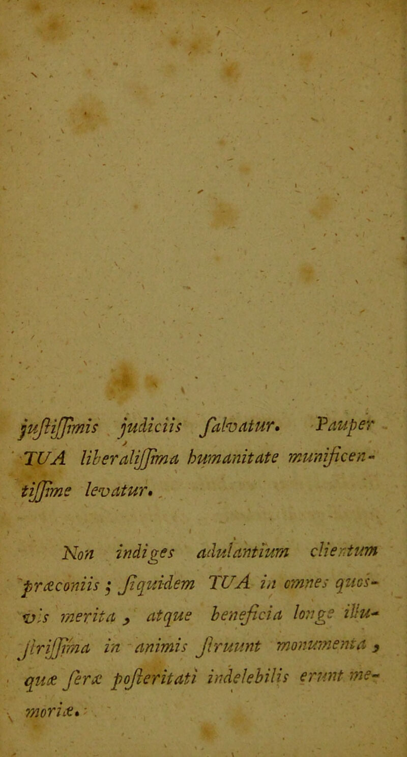 jpJHJJjmis . judiciis fahatur» 'Pauper 'TUA liberalijjima humanitate munijicen- tijjime levatur», Kon indiges adulantium clientum 'pmcconiis ^ Jzquidem TU A in omnes quos-- \ vis merita , atque beneficia longe iJlu^ Jirijjfma in-animis firuunt monumenta y quse Jerx pofieritati indelebilis erunt me- morut»'