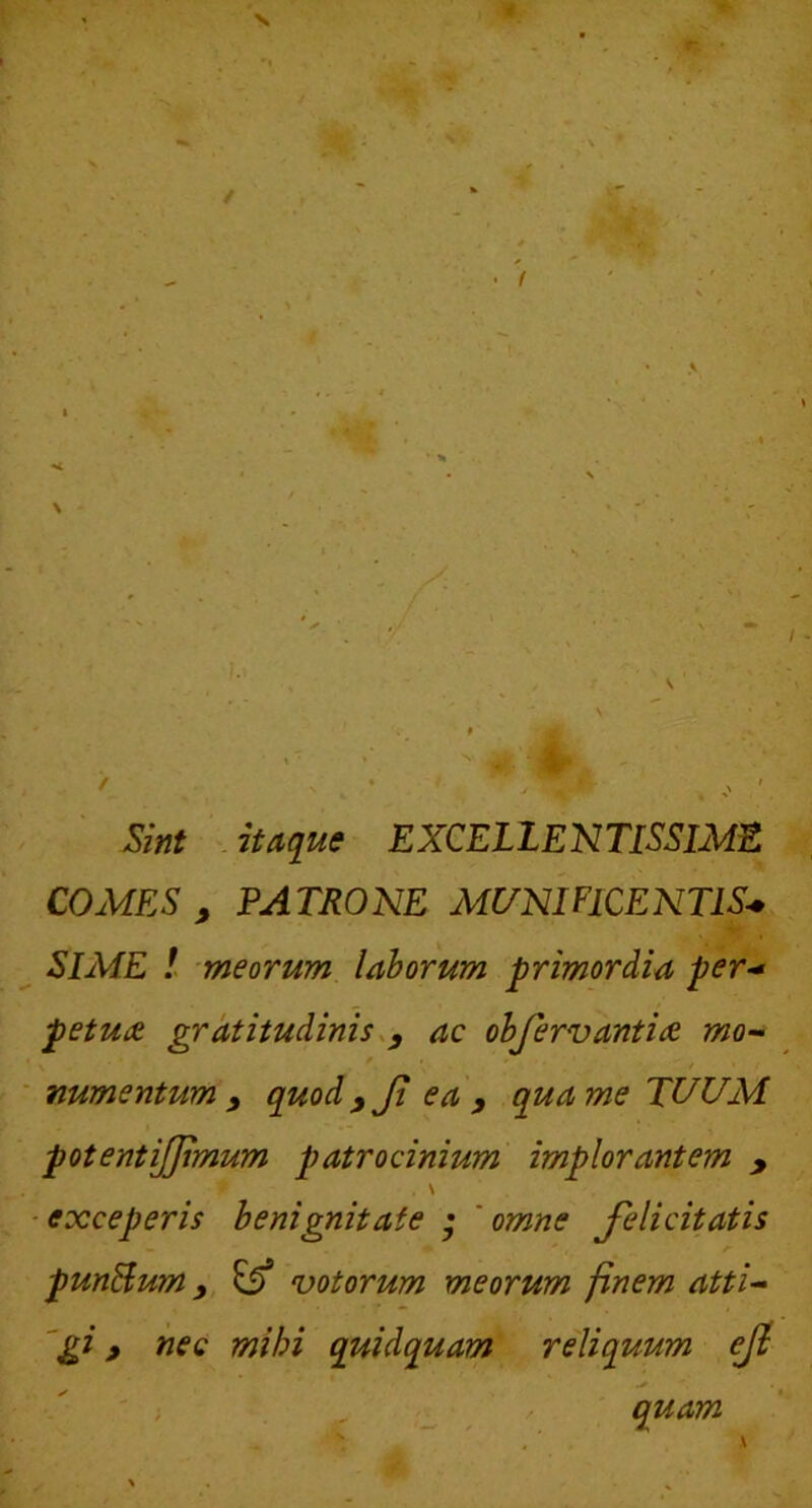 Sint ^ itaque EXCELLENTISSIMIS COMES , PATRONE MI7NIF1CENT1S* SIME ! meorum lahorum primordia per-* petu£ grdtitudinis.y ac ohfervantiae mo- numentum y quodyji ea y qua me TUUM potentijjimum patrocinium implorantem , \ ■exceperis benignitate • 'omne felicitatis punBum y, votorum meorum finem atti- ngi > ^sc mihi quidquam reliquum ef quam