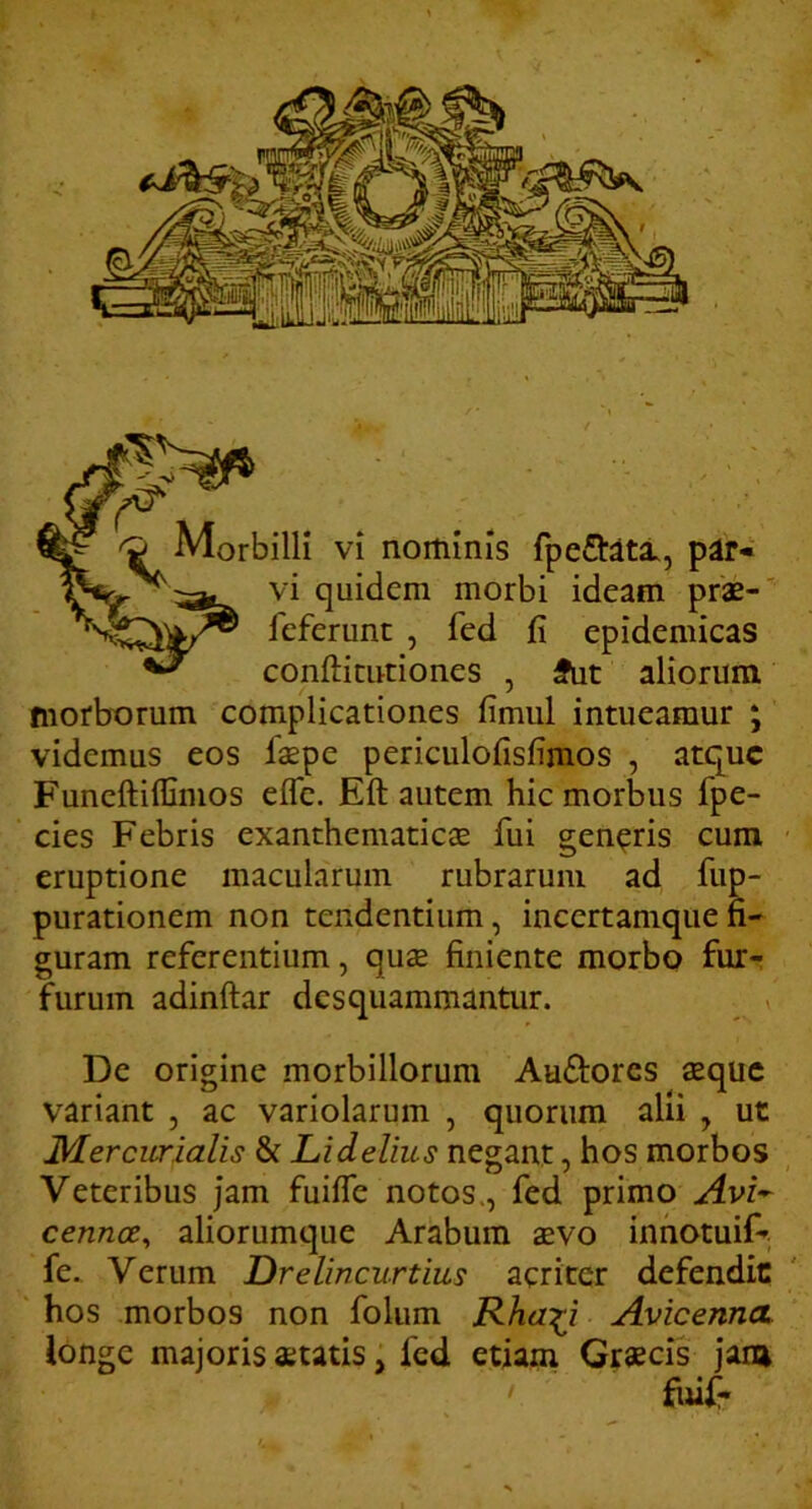 vi quidem morbi ideam prae-' feferunt , fed fi epidemicas confticuriones , fut aliorum morborum complicationes fimiil intueamur ; videmus eos iaepe periculofisfimos , atque Funeftiffimos efle. Eft autem hic morbus fpe- cies Febris exanthematicae fui genaris cum ■ eruptione macularum rubrarum ad fup- purationem non tendentium, incertamque fi- guram referentium, quae finiente morbo fur- furum adinftar desquammantur. i De origine morbillorum Auftores aeque variant , ac variolarum , quorum alh , ut Mercurialis & Lidelius negant, hos morbos Veteribus jam fuilfe notos., fed primo Avi-^ cennee^ aliorumque Arabum aevo innotuif-; fe. Verum Drelincurtius acriter defendic hos morbos non folum Rha^i AvicennoL longe majoris statis, fed etiam Grsecis jana fiuf-