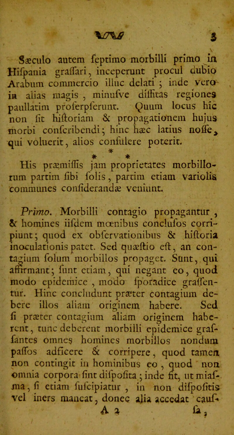 \Z7^ 5 ' \ Saeculo autem feptimo morbilli primo in Hifpania graffari, inceperunt procul dubio Arabum commercio illuc delati ; inde vercf' in alias magis , minufve dillitas regiones paullatim prolerplerunt. 9uum locus hic non fit hiftoriam & propagationem hujus morbi confcribendi; hinc haec latius noffe^ qui voluerit, alios confulere poterit. His praemilfis jam proprietates morbillo- rum partim fibi folis, parrira etiam variolis communes confiderandae veniunt. Primo. Morbilli contagio propagantur , & homines iifdcm moenibus conclufos corri- piunt; quod ex obrervationibiis & hiftoria inoculationis patet. Sed qiiaeftio eft, an con- tagium folum morbillos propaget. Sunt,.qui affn-mant; fimt etiam, qui negant eo, quod modo epidemice , modo fporadice gralTen- tur. Hinc concludunt praeter contagium de- bere illos aliam originem habere. Sed fi pr$ter contagium aliam originem habe- rent, tunc deberent morbilli epidemice graf- fantes omnes homines morbillos nonduna pafibs adficere corripere, quod tamen non contingit in hominibus eo , quod non omnia corpora fint difpofita ; inde fit, ut miaf- ma, fi etiam fulcipiatur , in non difpofitis vel iners maneat, donec a)ia accedat caufi» A Ia,