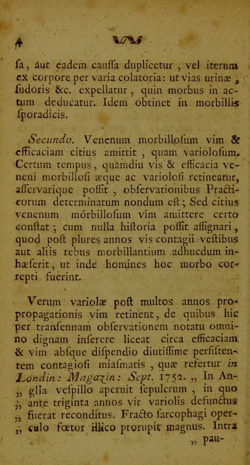 %Z7V^ * fa, aut eadem caiifla duplicetur , vel iterura cx corpore per varia colatqria: ut vias urin^ , fudoris &c. expellatur , quin morbus in ac- tum deducatur. Idem obtinet in morbillis fporadicis. Secundo. Venenum morbillplum vim Sc «fficaciam citius amittit , quam variolofum. Certum tempus, quamdiu vis & efficacia ve- neni morbillofi aeque ac variolcfi retineatur, aflervarique poflit , obfervationibus Prafti- corum determinatum nondum eftSed citius venenum morbilloHim vim amittere certo conflat j cum nulla hifloria poflit affignari, quod poft plures annos vis contagii veftibus aut aliis rebus morbillantium adhucdum in- haeferit, ut inde homines hoc morbo cor-f repti fuerint. Verum variola? poft multos annos pro- propagationis vim retinent, de quibus hie per tranfennam obfervationem notatu omni- no dignam infererc liceat circa efficaciam & vim abfque difpendio diutiflime perfiften-. tem contagiofi miafmatis , qu» refertur in hondin: Maga:(in: Sept. 175C1. „ In An- j3 glia vefpillo aperuit lepulcrum , in quo ante triginta annos vir variolis defun^s „ fiierat recondrtus, Fraflo farcophagi oper- „ cbIo foetor illico prorupir magnus. Intra