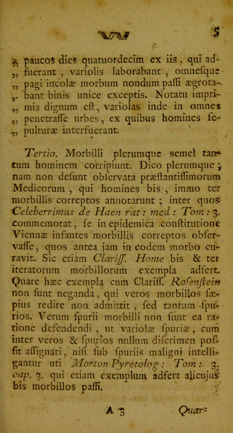 ^ paucos dies qiiatuordedm ex iis, qur ad- 5, fuerant , variolis laborabant , omnerquc- „ pagi incolae morbum nondum palli aegrota-. 5. bant binis unice exceptis. Notatu impri- „ mis dignum eft, variolas inde in omnes 5, penetraflc urbes, ex quibus homines fe-^' „ pulturae interfuerant. ' Tertio. Morbilli plerumque semel tan* tum hominem corripiunt. Dico plerumque 5 nam non dcfunt obfervata pricllantiffimorum Medicorum , qui homines bis , immo ter morbillis correptos annotarunt ; inter quos* Celeberrimus de Haen rat: vied: Tom:^. commemorat, fe in epidemica conftitutione Viennae infantes morbillis correptos obfer- valfe, quos antea jam in eodem morbo cii- ravit. Sic etiam Clarijf, Home bis & ter iteratorum morbillorum exempla adfert. Quare haec exempla cum Clarilf. Kofenflem non funt neganda, qui veros morbillos faec pius redire non admittit , fed tantum -fpuv rios. Verum fpurii morbilli non funt ea rap- tione defendendi , ut variols fpurii, cimi inter veros & fpu.rios nullum diferimen poU- fit aflignari, nifi fub fpuriis maligni intelli- gantur uti Jldorton Pyretolo^: Tom: g. cap. 3. qui etiam exemplum adfert ajLicuju^ bis morbillos palli. f Quetr' o