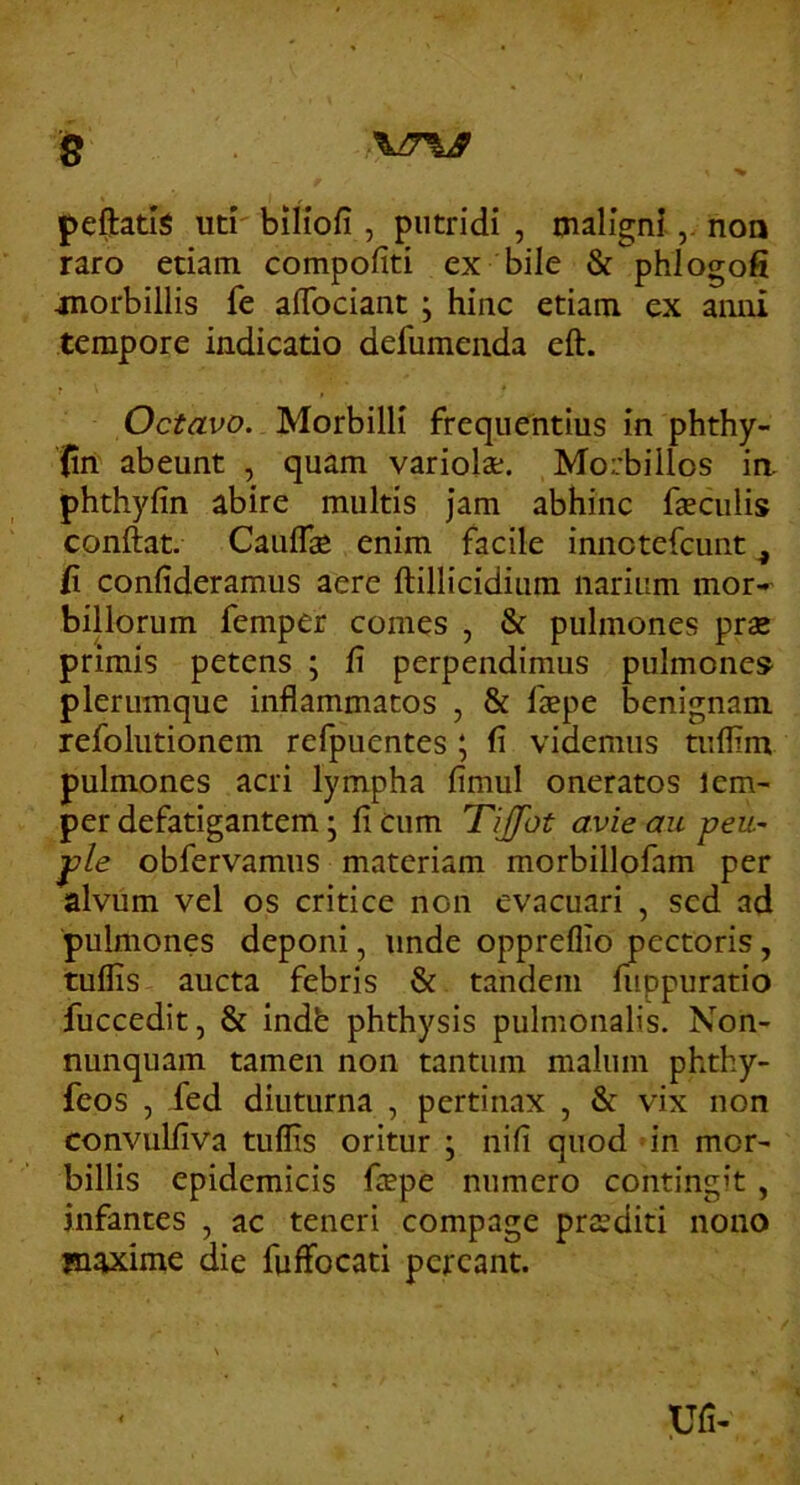 s peftatis uti biliofi , putridi , maligninoo raro etiam compofiti ex bile & phlogofi jnorbillis fe aflbciant ; hinc etiam ex anni tempore indicatio defumenda eft. Octavo. Morbilli frequentius in phthy- Jin abeunt , quam variola;. Morbillos ia phthyfin abire multis jam abhinc faeculis conftat. Cauflae enim facile innotefcunt ^ {i confideramus aere ftillicidium narium mor-»- billorum femper comes , & pulmones prae primis petens ; fi perpendimus pulmones plerumque inflammatos , & faepe benignam refoliitionem refpuentes ; fi videmus tuflim pulmones acri lympha fimul oneratos lem- per defatigantem • fi cum Tijfot avie au peu~ j)le obfervamiis materiam morbillofam per alvum vel os critice non evacuari , sed ad pulmones deponi, unde oppreflio pectoris, tuflis aucta febris & tandem fuppuratio fuccedit, & indb phthysis pulmonalis. Non- nunquam tamen non tantum malum phthy- feos , fed diuturna , pertinax , & vix non convulfiva tuffis oritur \ nifi quod in mor^ billis epidemicis faepe numero contingit, infantes , ac teneri compage praediti nono maxime die fuffocati pereant. Ufi-