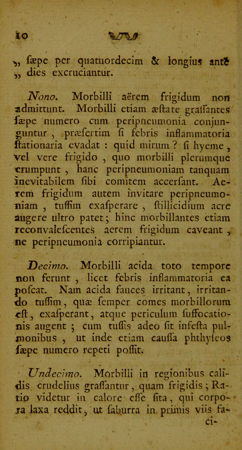ito >5, faspe per qiiatuordecim & longius antj dies excruciantur. Nono. Morbilli aerem frigidum non ■admittunt. Morbilli etiam aeftate gralfante^ faepe numero cum peripneumonia conjun- guntur 5 praefertim fi febris inflammatoria ftationaria evadat : quid mirum ? fi hyeme , vel vere frigido , quo morbilli plerumque erumpunt , hanc peripneumoniam tanquam inevitabilem fibi comitem accerfant. Ae- rem frigidum autem invitare peripneumo- niam , tuffim exafperare , ftillicidium acre iugere ultro patet; hinc morbillantes etiam reconvalefccntes aerem frigidum caveant , ne peripneumonia corripiantur. Decimo. Morbilli acida toto tempore non ferunt , licet febris inflammatoria ea pofcat. Nam acida fauces irritant, irritan- no tuflim, quae femper comes morbillorum eft, exafperant, atque periculum fuflFocatio- nis augent ; cum tuflis adeo fit infefta pul- monibus 5 ut inde etiam caufla phthyleos faepe numero repeti poffit. Undecimo. Morbilli in regionibus cali- dis, crudelius graflantnr, quam frigidis ; Ra- tio videtur in calore eflb fita, qui corpo- ja laxa reddit,'ut faburra in. primis viis fa-
