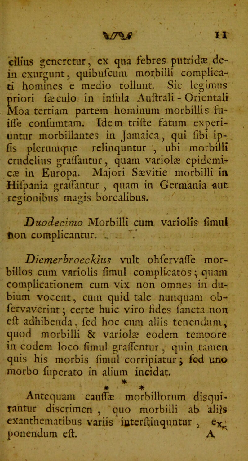 cilius generetur, ex qua febres putridse de- in exurgunt, quiburcuiii morbilli complica- ti homines e medio tollunt. Sic legimus priori faecuio in infula Auftrali - Orientali Moa tertiam partem hominum morbillis fu- ilfe confumtam. Idem trilte fatum experi- untur morbillantes in Jamaica, qui libi ip- fis plerumque relinquntur , ubi morbilli crudelius gralTantur, quam variolae epidemi- cae in Europa. Majori Saevitie morbilli in Hifpania gralfantur , quam in Germania «ut regionibus magis borealibus. O O Duodecimo Morbilli cum variolis fimul iion complicantur. _ . .. Diemerhroeckm^ vult ohfervalTe mor- billos cum variolis fimul complicatos; quam complicationem cum vix non omnes in du- bium vocent, cum quid tale nunquam ob- fervaverint; certe huic viro fides fancta non eft adhibenda, fed hoc cum aliis tenendum, quod morbilli & variolae eodem tempore in eodem loco fimul giaficntur, quin tamen quis his morbis fimul corripiatur j fod uno morbo fuperato in alium incidat. * Antequam cauffae morbillorum disqui- rantur discrimen , quo morbilli ab aliis exanthematibus variis iuterflinqimcur , ponendum eft. A