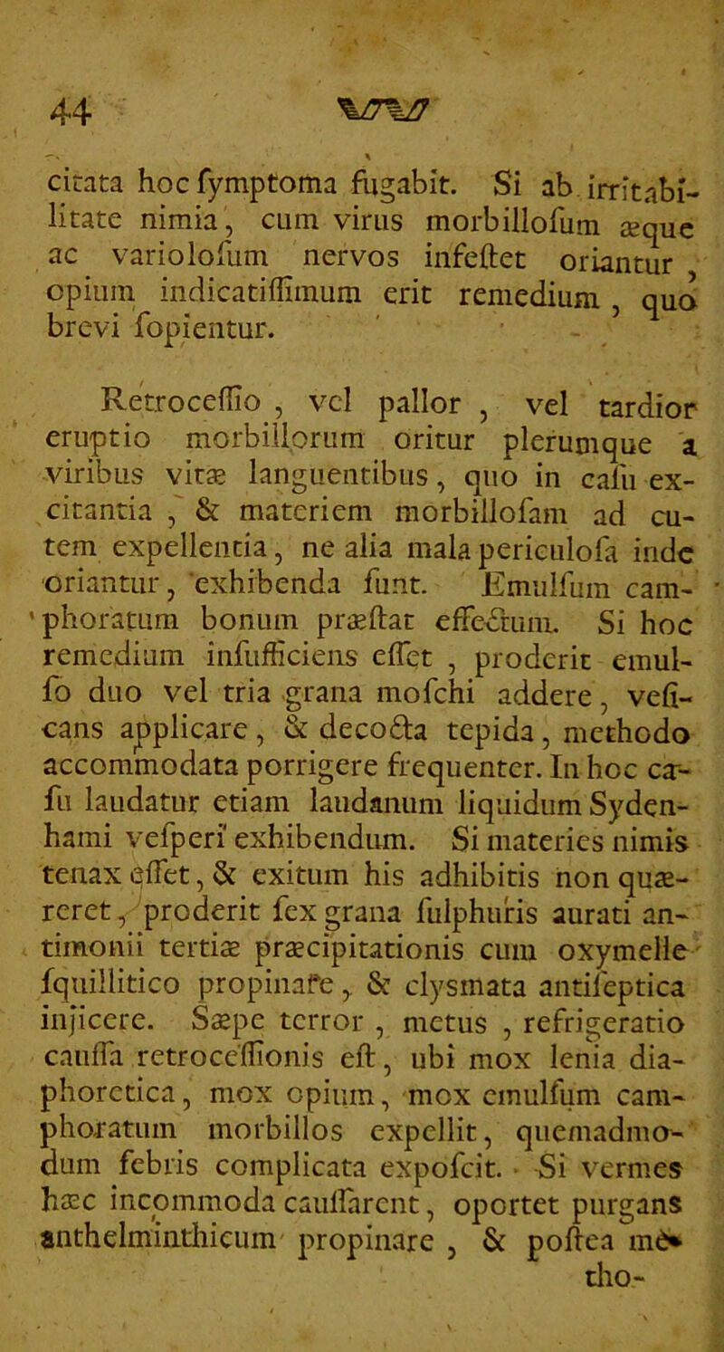 cirata hoc fymptorna fugabit. Si ab irritabi- litate nimia , cum virus morbillofum eequc ac variolofum nervos infeftet oriantur opium indicatiffiinum erit remedium , qua brevi fopientur. Retroceffio , vcl pallor , vel tardior eruptio morbillorum oritur plerumque a viribus vitas languentibus, quo in cafu ex- citantia & materiem morbillofam ad cu- tem expellentia, ne alia mala periculofa inde oriantur, 'exhibenda funt. Emulfum cam- 'phoratLim bonum pr^ftat effedrum. Si hoc remedium infufficieiis eflet , proderit emul- fo duo vel tria grana mofchi addere, vefi- cans applicare, & decoda tepida, methodo accommodata porrigere frequenter. In hoc ca-- fu laudatur etiam laudanum liquidum Syden- hami vefperi' exhibendum. Si materies nimis tenax <^ifet, & exitum his adhibitis non quse- rcret, proderit fex grana fulphuris aurati an- timonii tertiae praecipitationis cum oxymelle fquillitico propinafe,. & clysmata antifeptica injicere. Saepe terror , metus , refrigeratio caiiffa retrocefllonis eft, ubi mox lenia dia- phoretica , mox opium, mox emulfum cam- phoratum morbillos expellit, quemadmo- dum febris complicata expofeit. Si vermes haec incommoda caulfarent, oportet purgans anthelmintliieum propinare , & poftea m6»
