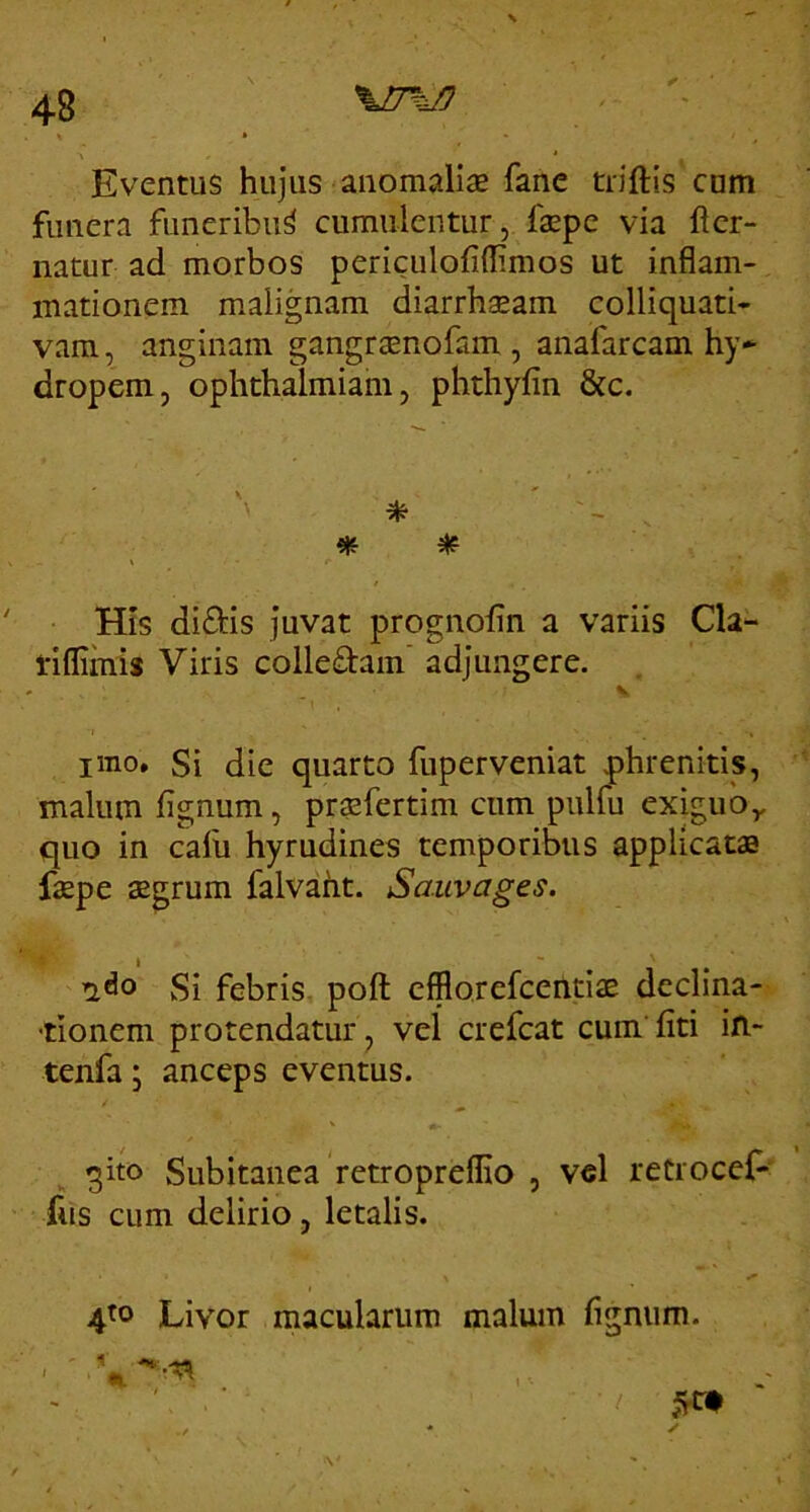 Eventus hujus anomalise fane triftis cum funera funeribii^ cumulentur, faepe via fler- natur ad morbos periculofiflimos ut inflam- mationem malignam diarrhaeam colliquati- vam, anginam gangraenofam, anafarcam hy- dropem, Ophthalmian!, phthyfin &c. * * \ His didis juvat prognolin a variis Cla- 1'iflimis Viris colledam’ adjungere. V imo. Si die quarto fuperveniat phrenitis, malum fignum, prasfertim cum pulfu exiguo,, quo in calli hyrudines temporibus applicatas faepe aegrum falvaht. Sauvages. Si febris, pofl: cfflorefcendae declina- -tionem protendatur, vel crefcat cum’ liti ifi- tenfa • anceps eventus. qito Subitanea fetropreflio , vel retrocef- fus cum delirio, letalis. 4^0 Livor macularum malum fignum.