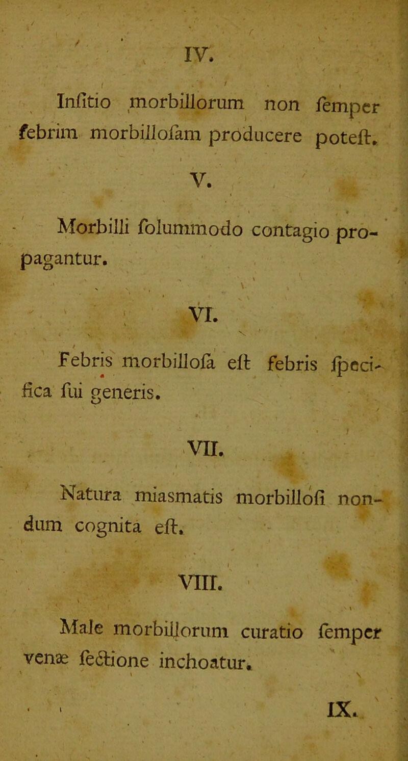 s. .. .‘i i • t Infitio morbillorum non fempcr febrim morbillofam producere poteft. V. I * Morbilli folummodo contagio pro- pagantur. ^ VI. Febris morbillofa ell febris ipcci- fica fui generis. VII. Natura miasmatis morbillofi non- dum cognita eft. viir. Male morbillorum curatio lempcr venas fedlione inchoatur. IX. ■i \
