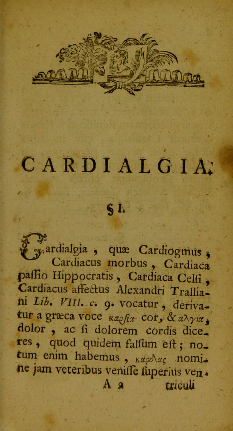 Si- (^.ardiaJgia , quae Cardiogniiis ^ Cardiacus morbus , Cardiaca paflio Hippocratis ^ Cardiaca CeJii Cardiacus affectus Alexandri Traliia* ili Lib, FlIL.Ci 9. Vocatur, deriva- tur a gra?ca voce Ka^Jix- cor^ ^CaX^ytcc^ dolor , ac fi dolorem cordis dice- res , quod quidem falfiim eft j no- tuni enim habemus , Kot^Aag ,nomi^ ne jam veteribus venifie jdiperiiis ve^* A iK triculi