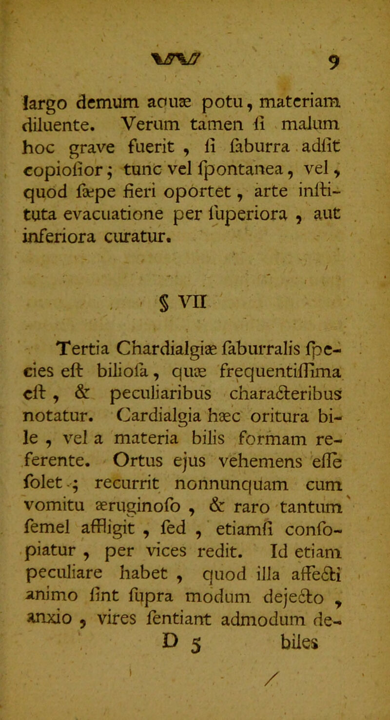 largo demum aouae potu, materiam diluente. Verum tamen li malum hoc grave fuerit , li faburra adiit copiolior; tunc vel fpontanea, vel, quod faepe lieri oportet, arte infti- tuta evacuatione per fuperiora , aut ’ inferiora curatur. / I , ' § VII Tertia Chardialgiae labiirralis fpe- cies eft biliola, quee frequentiflima clf y & peculiaribus characteribus notatur. Cardialgia h«c oritura bi- le , vel a materia bilis formam re- ferente. Ortus ejus vehemens elle folet-; recurrit nonnunquam cum vomitu aeruginofo , & raro tantum' femel affligit , fed , etiamli confo- piatur , per vices redit. Id etiam peculiare habet , quod illa afFeCfci animo lint fupra modum dejeClo y anxio y vires lentiant admodum de- D 5 biles / I