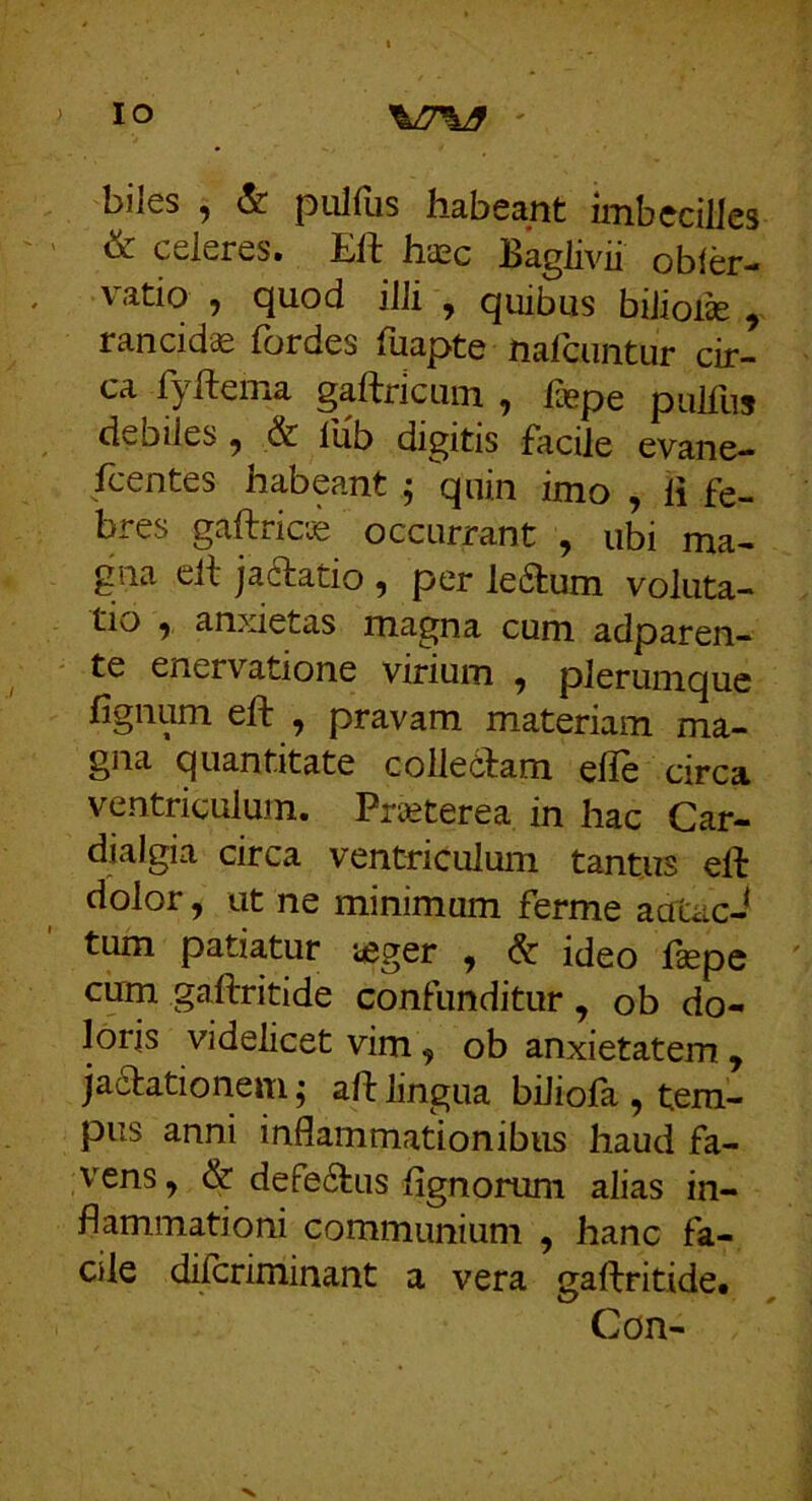 biles ^ & ptilfiis habeant imbecilles ^ celeres. Eft hiEc Baglivii obler- vatio , quod illi , quibus bilioiae , rancida fordes Tuapte nafeuntur cir- ca fyftema gaUricum , Bepe pullus debiles ^ & llib digitis facile evane- fcentes habeant ; quin imo , li fe- bres gaftric^ occurrant , ubi ma- gna ell jaftatio , per le6tum voluta- tio , an>detas magna cum adparen- te enervatione virium ^ plerumque lignum eft , pravam materiam ma- gna quantitate collectam ehe circa ventriculum. Preeterea in hac Car- dialgia circa ventriculum tantus eft dolor, ut ne minimum ferme acTcac- tum patiatur ieger , & ideo Ifepe cmn gaftritide confunditur, ob do- loris videlicet vim, ob anxietatem , jadtationem; aft lingua biliofa , tem- pus anni inflammationibus haud fa- vens , & defe6tus lignorum alias in- flammationi communium , hanc fa- cile dilcriminant a vera gaftritide# Con-