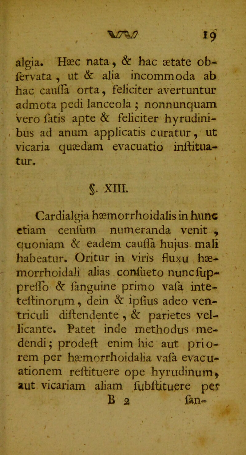 ' '%n%n *9 algia. Haec nata, & hac aetate ob- fervata , ut & alia incommoda ab hac cauda orta, feliciter avertuntur admota pedi lanceola ; nonnunquam vero fatis apte & feliciter hyrudini- , bus ad anum applicatis curatur, ut vicaria quaedam evacuatio inftitua-- tur. ^' §. xm. Cardialgia haemorrhoidalis in hunc etiam ceniiim numeranda venit , quoniam & eadem caufla hujus mali habeatur. Oritur in viris fluxu hae- morrhoidali alias confueto nunclup- prelTo & fanguine primo vafa inte- teftinorum, dein & ipfius adeo ven- triculi diftendente , & parietes vel- licante. Patet inde methodus me- dendi; prodeft enim hic aut prio- rem per haemorrhoidalia vafa evacu- ationem relfituere ope hyrudinum, aut vicariam aliam fubfbtuere pe? B 2 Cm- /