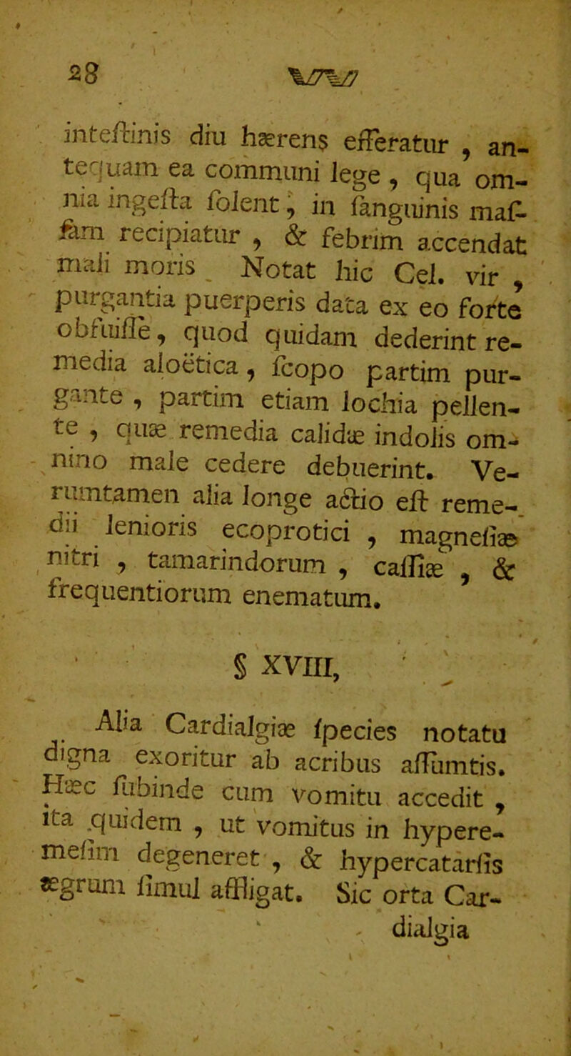 inteftinis diu hcerens efferatur , an- tccjutun. ea cominiini lege ^ cjua om- nia ingefta folent, ia fangiiinis maf^ fdm recipiatur , & febrim accendat mali moris , Notat hic Cei. vir , - purgantia puerperis data ex eo forte obfuihe ^ quod quidam dederint re- media aloetica ^ Icopo partim pur- gante , partim etiam lochia pellen- te , quae remedia calidae indolis om- - iaino male cedere debuerint. Ve- rrantamen alia longe a6tio eft reme- dii lenioris ecoprotici , magnelias» nitri , tamarindorum , calli® , & frequentiorum enematum. § xvni, ^ Alia Cardialgi® Ipecies notatu digna exoritur ab acribus aUTirntis. H®c fiibinde cum vomitu accedit , Ita .quidem , ut vomitus in hypere- melim degeneret , & hypercatarlis Kgrum limul affligat. Sic orta Car- ' ^ dialgia \ t