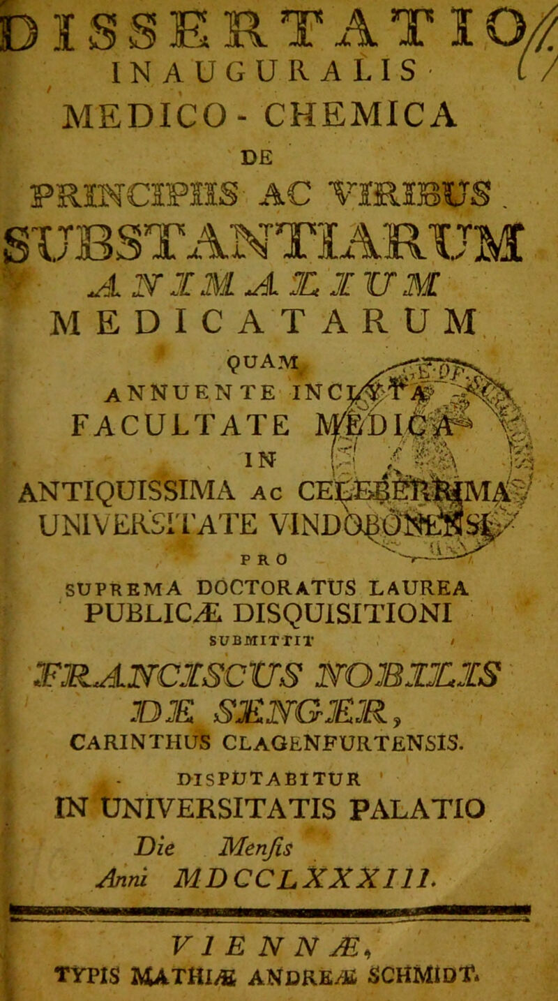 MEDICO- CHEMICA DE PMNOP1SS AC VIRIBUS SUBSTANTIARUM JLIV X M JL X XV M MEDICATARUM QUAM annuente inc: FACULTATE JVF&D 1.4^ V' in H l m' ANTIQUISSIMA ac CELIAE UNIVERSITATE VINDO^(38tJ!#S^ PRO v-~ ^ SUPREMA DOCTORATUS LAUREA PUBLICI DISQUISITIONI SUBMITTIT / FJEtANCXSCtrS 1VQB1Z1S n JE S3ENG&R, CARINTHUS CLAGENFURTENSIS. j. - DISPUTABITUR ’ IN UNIVERSITATIS PALATIO Die Menjis Anni MDCCLXXXI1L V 1 E N N M, TYPIS HATUlM ANDRE,® SCHMlDT.