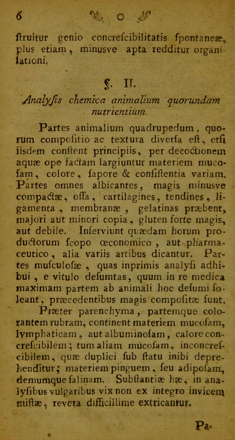 V A» ftruitur genio concrelcibilitatis fpontaneae, plus etiam, minusve apta redditur organi- iationi, l IT. \AnalyJls chemiea animalium quorundam nutrientium. Partes animalium quadrupedum, quo- rum compofitio ac textura diverfa ed, etfi iisdem confient principiis, per deeodtionem aquae ope fadtam largiuntur materiem muco- fam , colore, fapore & confidentia variam. Partes omnes albicantes, magis minusve compa&ae, ofTa, cartilagines, tendines, li- gamenta , membranae , gelatinas praebent, majori aut minori copia, gluten forte magis, aut debile. Inferviunt quaedam horum pro- dudlorum fcopo oeconomico , aut pharma- ceutico , alia variis artibus dicantur. Par- tes mufculofae , quas inprimis analyfi adhi- bui , e vitulo defumtas, quum in re medica maximam partem ab animali hoc defumi fo- leant, praecedentibus magis compofitae funt. Praeter parenchyma, partemque colo- rantem rubram, continent materiem mucofam, lymphaticam, aut albuminofam, calore con- crefcibilem ; tum aliam mucofam, inconcref- cibilem, quse duplici fub datu inibi depre- henditur; materiem pinguem , feu adipofam, demumque falinam. Subdantiae hse, in ana- lyfibus vulgaribus vix non ex integro invicem midae, revera difficillime extricantur. Pa-