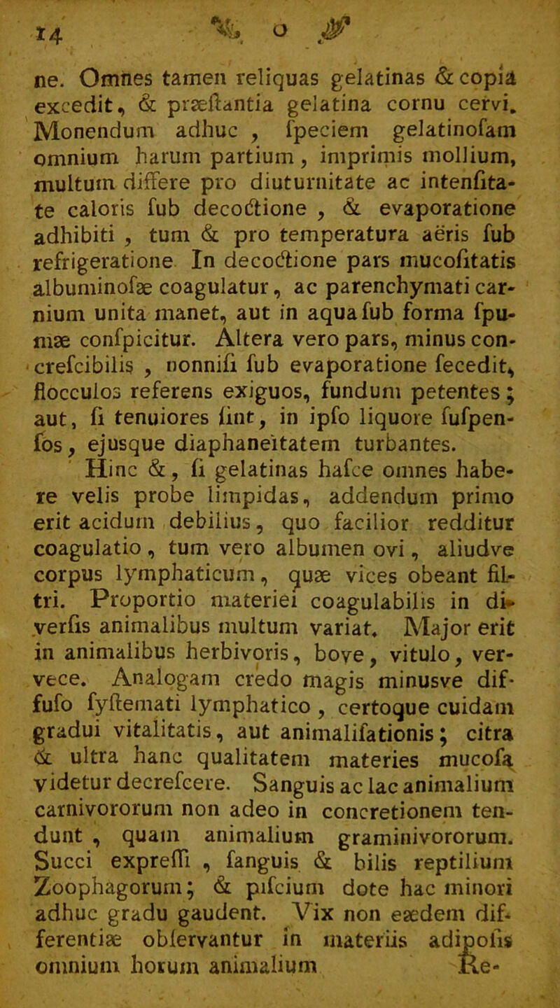 ne. Omnes tamen reliquas gelatinas & copia excedit, & praeftantia gelatina cornu cervi. Monendum adhuc , fpeciem gelatinofam omnium harum partium , imprimis mollium, multum differe pro diuturnitate ac intenfita- te caloris fub decoctione , & evaporatione adhibiti , tum & pro temperatura aeris fub refrigeratione In decoClione pars mucofitatis albuminofae coagulatur, ac parenchymati car- nium unita manet, aut in aqua fub forma fpu- mse confpicitur. Altera vero pars, minus con- crefcibilis , nonnifi fub evaporatione fecedit, flocculos referens exiguos, fundum petentes ; aut, fi tenuiores iint, in ipfo liquore fufpen- fos, ejusque diaphaneitatem turbantes. Hinc &, fi gelatinas hafce omnes habe- re velis probe limpidas, addendum primo erit acidum debilius, quo facilior redditur coagulatio , tum vero albumen ovi, aliudve corpus lymphaticum, quae vices obeant fiL- tri. Proportio materiei coagulabilis in di- verfis animalibus multum variat. Major erit in animalibus herbivoris, bove , vitulo, ver- vece. Analogam credo magis minusve dif- fufo fyftemati lymphatico , certoque cuidam gradui vitalitatis, aut animalifationis; citra & ultra hanc qualitatem materies mucofa, videtur decrefcere. Sanguis ac lac animalium carnivororum non adeo in concretionem ten- dunt , quam animalium graminivororum. Succi exprefli , fanguis & bilis reptilium Zoophagorum; & pifcium dote hac minori adhuc gradu gaudent. Vix non eaedem dif- ferentiae oblervantur in materiis adi 'is omnium horum animalium