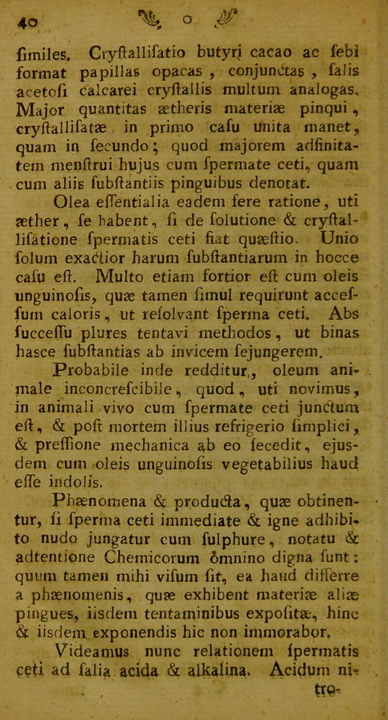 fimiles. Cryftallifatio butyri cacao ac febi format papillas opacas , conjunctas , falis acetofi calcarei cryftallis multum analogas. Major quantitas aetheris materiae pinqui , cryflallifatae in primo cafu unita manet, quam in fecundo; quod majorem adfinita- tem menftrui hujus cum fpermate ceti, quam cum aliis fubftantiis pinguibus denotat. Olea eftentialia eadem fere ratione, uti aether, fe habent, fi de folutione & cryftal- lifatione fpermatis ceti fiat quaeftio. Unio folum exacftior harum fubftantiarum in hocce cafu eft. Multo etiam fortior eft cum oleis unguinofis, quae tamen fimul requirunt accef- fum caloris, ut refolvant fperma ceti. Abs fucceftii plures tentavi methodos , ut binas hasce fubftantias ab invicem fejungerem. Probabile inde redditur,, oleum ani- piale inconcrefcibile, quod, uti novimus, in animali vivo cum fpermate ceti jun&um eft, & poft mortem illius refrigerio fimplici, & preflione mechanica ab eo fecedit, ejus- dem cum oleis unguinofis vegetabilius haud efle indolis. Phaenomena <% produda, quae obtinen- tur, fi fperma ceti immediate & igne adhibi- to nudo jungatur cum fulphure, notatu & adtentione Chemicorum 6mnino digna funt: quum tamen mihi vifum fit, ea haud differre a phaenomenis, quae exhibent materiae aliae pingues, iisdem tentaminibus expolitae, hinc & iisdem exponendis hic non immorabor. Videamus nunc relationem fpermatis peti ad falia acida & alkalina. Acidum ni- t / tte*