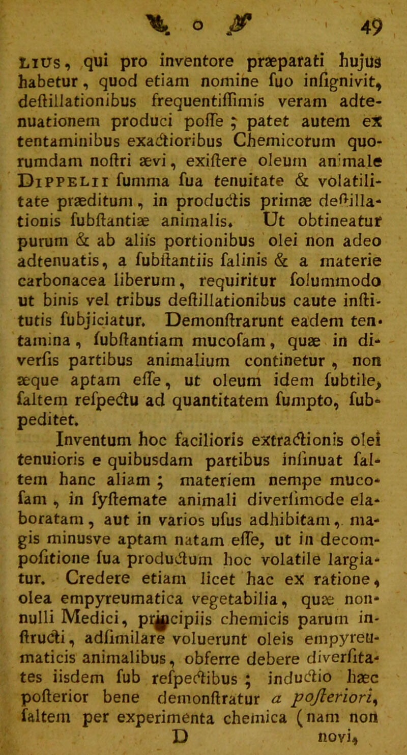 Lius, qui pro inventore praeparati hujus habetur, quod etiam nomine fuo infignivit, deflillationibus frequentiffimis veram adte- nuationem produci pofTe ; patet autem ex tentaminibus exadtioribus Chemicotum quo- rumdam noftri aevi, exiftere oleum animale Dippelii fumma fua tenuitate & volatili- tate praeditum, in producitis primae de^illa- tionis fubftantiae animalis* Ut obtineatur purum & ab aliis portionibus olei non adeo adtenuatis, a fubftantiis falinis & a materie carbonacea liberum, requiritur folummodo ut binis vel tribus deflillationibus caute infti- tutis fubjiciatur. Demonffrarunt eadem ten* tamina, fubflantiam mucofam, quae in di* verfis partibus animalium continetur , non aeque aptam elTe, ut oleum idem fubtile> faltein refpedu ad quantitatem fumpto, fub* peditet. Inventum hoc facilioris extradionis olei tenuioris e quibusdam partibus inlinuat fal* tem hanc aliam ; materiem nempe muco* fam , in fyftemate animali diverfimode eia* boratam, aut in varios ufus adhibitam, ma- gis minusve aptam natam effe, ut in decom- pofitione fua produ&um hoc volatile largia- tur. Credere etiam licet hac ex ratione, olea empyreumatica vegetabilia, quae non- nulli Medici, pr^cipiis chemicis parum in- ftructi, adfimilare voluerunt oleis empyreu- maticis animalibus, obferre debere diverfita- tes iisdem fub refpertibus ; inducdio haec pofterior bene demonftratur a pojieriori, faltem per experimenta chemica (nam non D novi,