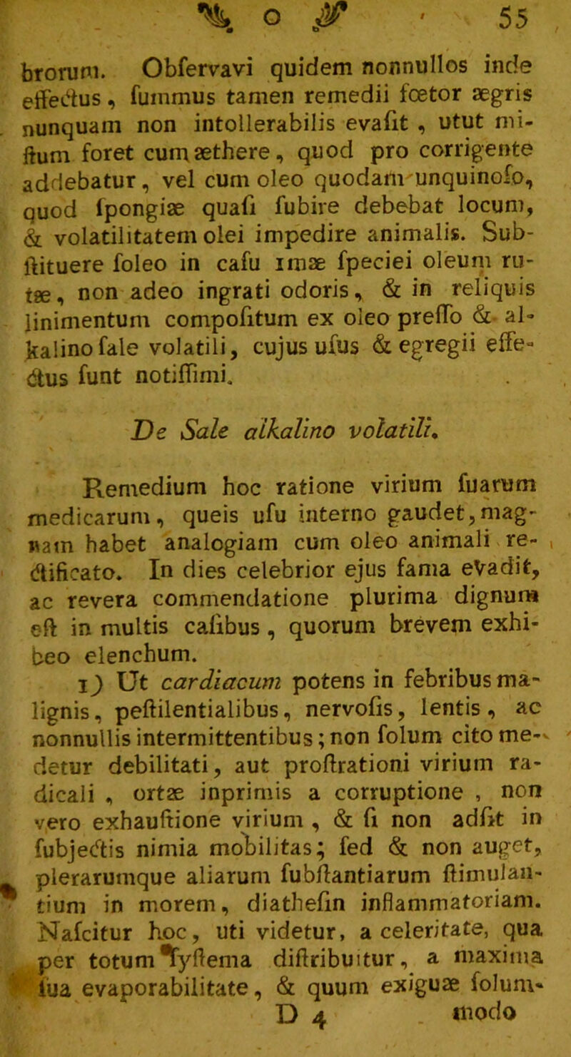 — • b brorum. Obfervavi quidem nonnullos inde effedus, fuinmus tamen remedii foetor aegris nunquam non intollerabilis evafit , utut mi- Hum foret cum aethere, quod pro corrigente addebatur, vel cum oleo quodam unquinofo, quod lpongiae quafi fubire debebat locum, & volatilitatem olei impedire animalis. Sub- ftituere foleo in cafu imae fpeciei oleum ru- ise, non adeo ingrati odoris, & in reliquis linimentum compofitum ex oleo prelTo & ai- kalinofale volatili, cujus ufus & egregii effe» dtus funt notiflimi. De Sale alkalino volatili. Remedium hoc ratione virium fuarum medicarum, queis ufu interno gaudet,mag- nam habet analogiam cum oleo animali re- , dtifieato. In dies celebrior ejus fama eVadit, ac revera commendatione plurima dignum eft in multis calibus , quorum brevem exhi- beo elenchum. l) Ut cardiacum potens in febribus ma- lignis, peftilentialibus, nervoiis, lentis, ac nonnullis intermittentibus;non folum citome-v detur debilitati, aut proftrationi virium ra- dicali , ortae inprimis a corruptione , non vero exhaultione virium , & fi non adfk in fubjecftis nimia mobilitas; fed & non auget, plerarumque aliarum fubftantiarum ftimulaii- * tium in morem, diathefin inflammatoriam. Nafcitur hoc, uti videtur, a celeritate, qua per totum ^yftema diflribujtur, a maxima lua evaporabilitate, & quum exiguae folum- D 4 _ modo