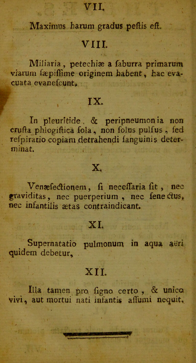 Maximus harum gradus peftis efh VIII. Miliaria , petechiae a faburra primarum viarum faepiflime originem habent, hac eva- cuata evanefcunt* In pleuritide, & peripneumon ia non crufta phlogiftica fola, non folus pulfus , fed refpiratio copiam detrahendi fanguinis deter- minat. E ' . ' , r X. Venaefedlionem, fi neceflaria fit , nec graviditas, nec puerperium , nec fenedus, nec infantilis aetas contraindicant. XI. Supernatatio pulmonum in aqua aeri quidem debetur, •n. / XII. Illa tamen pro ligno certo , & unica Vivi, aut mortui nati infantis affumi nequit,.