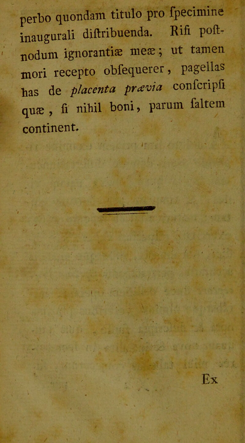 perbo quondam titulo pro fpecimine inaugurali diftribuenda. Rifi poft- nodum ignorantiae meae; ut tamen mori recepto obfequerer , pagellas has de placenta prcevia confcripii quae , fi nihil boni, parum faltem continent.