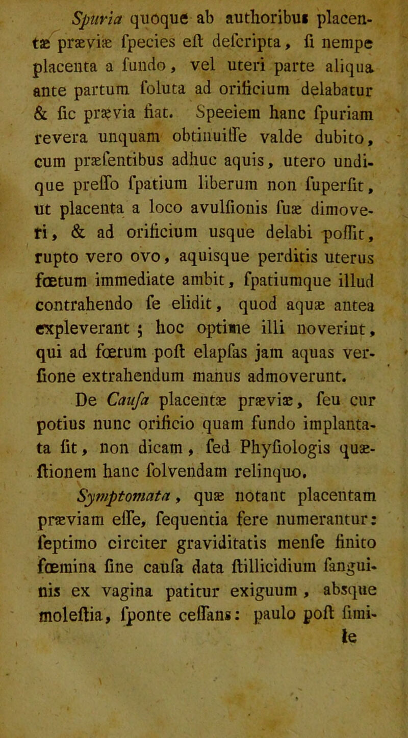 Spuria quoque ab autlioribu* placen- tas praevias fpecies eft defcripta, fi nempe placenta a fundo, vel uteri parte aliqua ante partum foluta ad orificium delabatur & fic praevia liat. Speeiem hanc fpuriam revera unquam obtinuitfe valde dubito, cum praefentibus adhuc aquis, utero undi- que preffo fpatium liberum non fuperfit, ut placenta a loco avulfionis fuse dimove- ri, & ad orificium usque delabi poffit, rupto vero ovo, aquisque perditis uterus foetum immediate ambit, fpatiumque illud contrahendo fe elidit, quod aquae antea expleverant ; hoc optime illi noverint, qui ad foetum poft elapfas jam aquas ver- fione extrahendum manus admoverunt. De Caufa placentae praeviae, feu cur potius nunc orificio quam fundo implanta- ta fit, non dicam, fed Phyfiologis quae- flionem hanc folvendam relinquo. Symptomata, quae notant placentam praeviam elfe, fequentia fere numerantur: feptimo circiter graviditatis menfe finito foemina fine caufa data ftillicidium fangui- nis ex vagina patitur exiguum , absque moleftia, fponte ceffans: paulo poft fimi- le