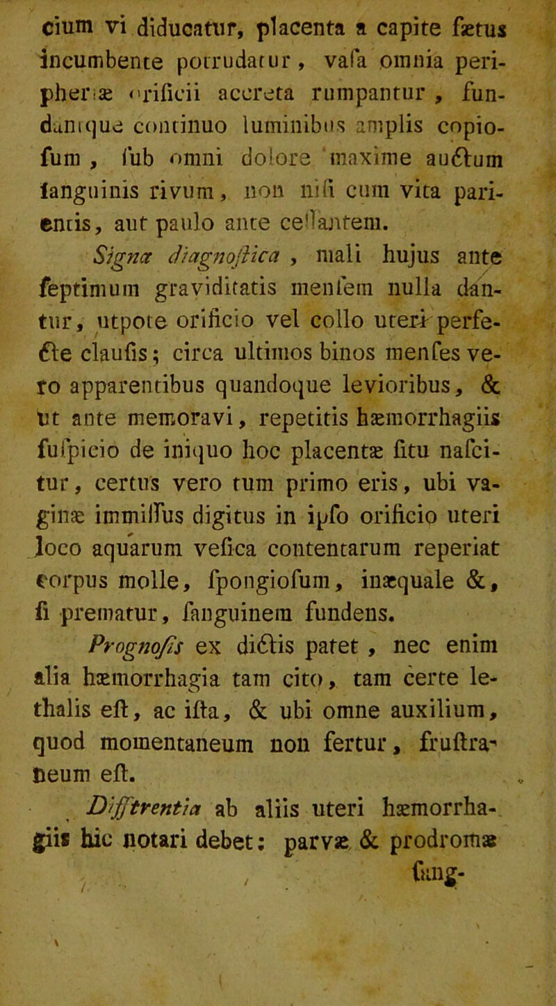 incumbente potrudatur, vafa omnia peri- pher-se orificii accreta rumpantur , fun- danique continuo luminibus amplis copio- funi , fub omni dolore maxime au6lum languinis rivum, non nili cum vita pari- cntis, aut paulo ante celantem. Signa diagnojiica , mali hujus ante feptimum graviditatis meiUein nulla dan- tur, utpote orificio vel collo uteri perfe- re claufis; circa ultimos binos menfes ve- ro apparentibus quandoque levioribus, & Ut ante memoravi, repetitis haemorrhagiis fufpieio de iniquo hoc placentas fitu nafci- tur, certus vero tum primo eris, ubi va- ginae immilfus digitus in ipfo orificio uteri Joco aquarum vefica contentarum repedat corpus molle, fpongiofum, inaequale &, fi prematur, fanguinera fundens. Prognojis ex di61is patet , nec enim alia haemorrhagia tam cito, tam certe le- thalis ell, ac ifta, & ubi omne auxilium, quod momentaneum non fertur, fruftra-' teurn eft. Difftrentia ab aliis uteri haemorrha- giis hic notari debet: parvse & prodromas